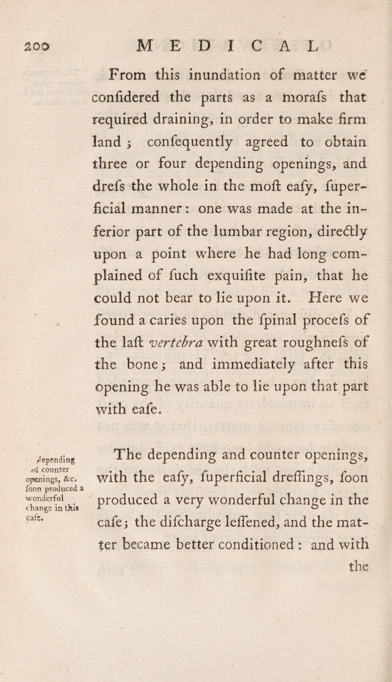 depending &lt;rd counter openings, &amp;c. foon produced a wonderful change in this cafe. From this inundation of matter we confidered the parts as a tnorafs that required draining, in order to make firm land 5 confequently agreed to obtain three or four depending openings, and drefs the whole in the mo ft eafy, fuper- ficial manner: one was made at the in¬ ferior part of the lumbar region, diredtly upon a point where he had long com¬ plained of fuch exquifite pain, that he could not bear to lie upon it. Here we found a caries upon the fpinal procefs of the laft vertebra with great roughnefs of the bone; and immediately after this opening he was able to lie upon that part with eafe. The depending and counter openings, with the eafy, fuperficial dreffings, foon produced a very wonderful change in the cafe; the difeharge leflened, and the mat¬ ter became better conditioned : and with the