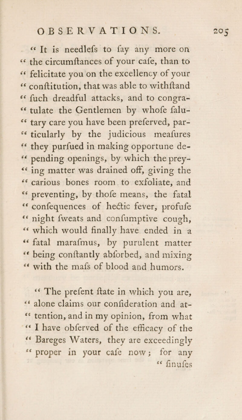 It is needlefs to fay any more on  the circumftances of your cafe, than to  felicitate you on the excellency of your  conftitution, that was able to withftand  fuch dreadful attacks, and to congra-  tulate the Gentlemen by whofe falu- “ tary care you have been preferved, par-  ticularly by the judicious meafures “ they purfued in making opportune de- “ pending openings, by which the prey- &lt;c ing matter was drained off, giving the  carious bones room to exfoliate, and “ preventing, by thofe means, the fatal “ confequences of hedlic fever, profule (e night fweats and confumptive cough, which would finally have ended in a “ fatal marafmus, by purulent matter “ being conftantly abforbed, and mixing “ with the mafs of blood and humors. “ The prefent ftate in which you are, “ alone claims our confideration and at- “ tention, and in my opinion, from what I have obferved of the efficacy of the ** Bareges Waters, they are exceedingly “ proper in your cafe now; for any “ finufes