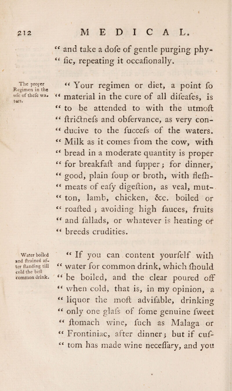 The proper Regimen in the nfe of thefe wa» tars. I Water boiled and {brained af¬ ter {landing till cold the beft common drink. 6C and take a dofe of gentle purging phy- “ lie, repeating it occafionally. “ Your regimen or diet, a point fo “ material in the cure of all difeafes, is “ to be attended to with the utmoft “ ftridtnefs and obfervance, as very con- 66 ducive to the fuccefs of the waters* “ Milk as it comes from the cow, with “ bread in a moderate quantity is proper “ for breakfaft and fupper; for dinner,, “ good, plain foup or broth, with flefh- “ meats of eafy digeftion, as veal, mat- ton, lamb, chicken, &amp;c. boiled or “ roafted avoiding high fauces, fruits cf and fallads, or whatever is heating of “ breeds crudities. &lt;( If you can content yourfelf with “ water for common drink, which fhould “ be boiled, and the clear poured off “ when cold, that is, in my opinion, a “ liquor the mo ft advifable, drinking “ only one glafs of fome genuine fweet ftomach wine, fuch as Malaga or “ Frontiniac, after dinner; but if cuf- “ tom has made wine neceffary, and you