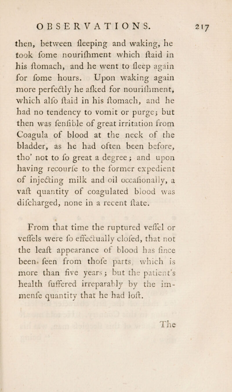 then, between lleeping and waking, he took fome nourifhment which ftaid in his ftomach, and he went to deep again for fome hours. Upon waking again more perfectly he afked for nourifhment, which alfo ftaid in his ftomach, and he had no tendency to vomit or purge; but then was fenfible of great irritation from Coagula of blood at the neck of the bladder, as he had often been before, tho’ not to fo great a degree; and upon having recourfe to the former expedient of injecting milk and oil occasionally, a vaft quantity of coagulated blood was difcharged, none in a recent ftate. From that time the ruptured veffel or veffels were fo effectually clofed, that not the leaft appearance of blood has fince been feen from thofe parts which is more than five years; but the patient’s health Suffered irreparably by the iru¬ in enfe quantity that he had loft.