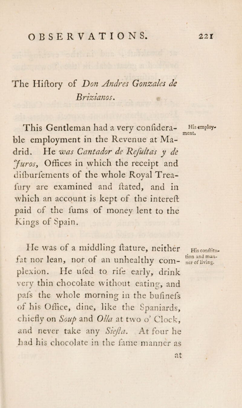 The Hiftory of Don Andres Gonzales de Brizianos. This Gentleman had a very confldera- His employ- J ment. ble employment in the Revenue at Ma¬ drid. He was Cantador de Refultas y de Juros, Offices in which the receipt and diffiurfements of the whole Royal Trea- iu ry are examined and ftated, and in which an account is kept of the intereft paid of the fums of money lent to the Ki ngs of Spain. He was of a middling ftature, neither Hisconftin,. * ^ fat nor lean, nor of an unhealthy com- nerVnivbg?’ plexion. He ufed to rife early, drink very thin chocolate without eatine, and pals the whole morning in the bulinefs of his Office, dine, like the Spaniards, chiefly on Soup and Olla at two o’ Clock, and never take any Siejla. At four he had his chocolate in the fame manner as at