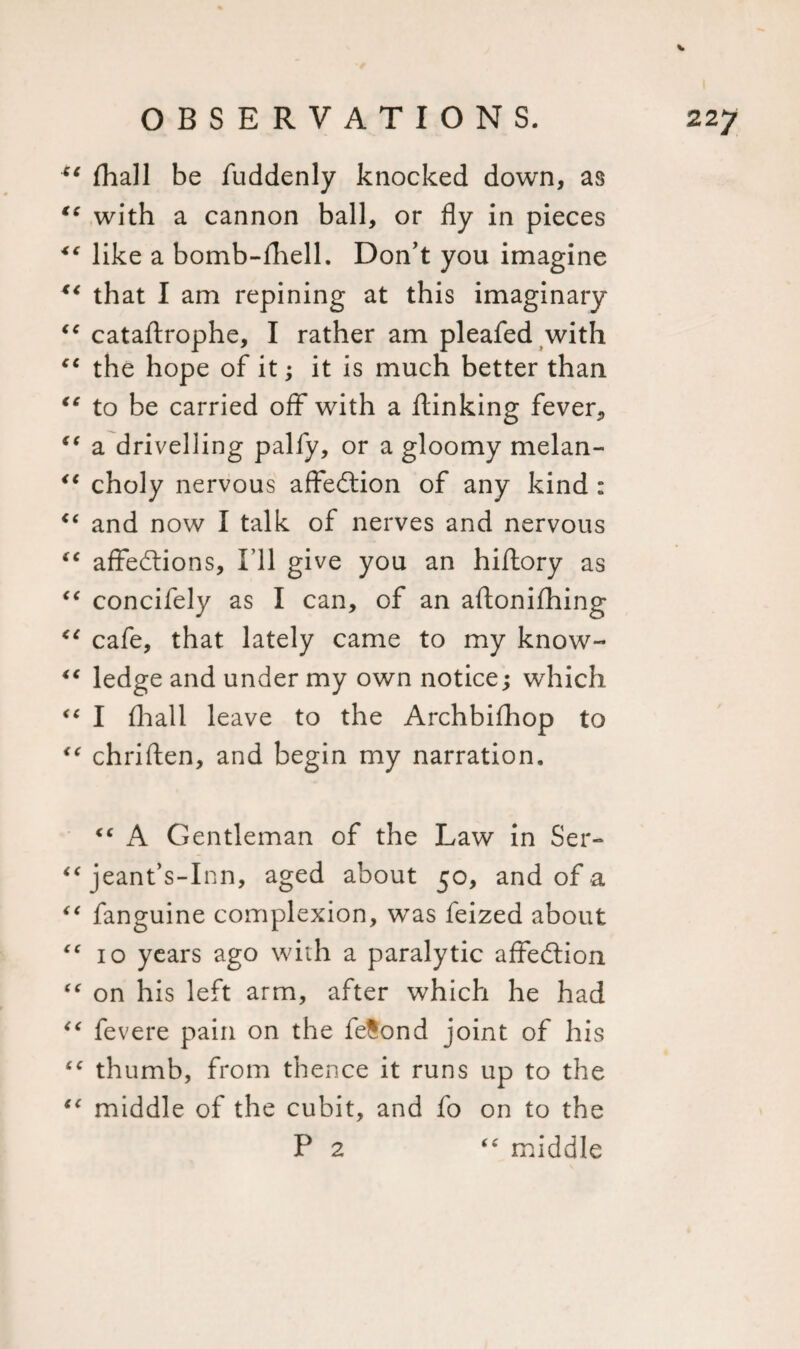 4t fhall be fuddenly knocked down, as “ with a cannon ball, or fly in pieces *c like a bomb-fhell. Don’t you imagine K&lt; that I am repining at this imaginary “ cataftrophe, I rather am pleafed with “ the hope of it; it is much better than €e to be carried off with a flunking fever, €t a drivelling palfy, or a gloomy melan- &lt;c choly nervous affection of any kind : “ and now I talk of nerves and nervous “ affections. I’ll give you an hiflory as “ concifely as I can, of an aftonifhing e( cafe, that lately came to my know- “ ledge and under my own notice; which &lt;c I fhall leave to the Archbifhop to €t chriften, and begin my narration. “ A Gentleman of the Law in Ser- “ jeant’s-Inn, aged about 50, and of a “ fanguine complexion, was feized about “ 10 years ago with a paralytic affection “ on his left arm, after which he had “ fevere pain on the fetond joint of his “ thumb, from thence it runs up to the “ middle of the cubit, and fo on to the P 2 “ middle