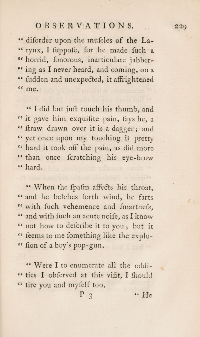 “ diforder upon the mufcles of the La- “ rynx, I fuppofe, for he made fuch a ft horrid, fonorous, inarticulate jabber- *( ing as I never heard, and coming, on a “ fudden and unexpected, it affrightened €&lt; me. “ I did but juft touch his thumb, and it gave him exquifite pain, fays he, a “ ftraw drawn over it is a dagger; and “ yet once upon my touching it pretty c&lt; hard it took off the pain, as did more tc than once fcratching his eye-brow “ hard. X€ When the fpafm affects his throat, “ and he belches forth wind, he farts K( with fuch vehemence and fmartnefs, “ and with fuch an acute noife, as I know &lt;c not how to defcribe it to you; but it “ feems to me fomething like the explo- “ fion of a boy’s pop-gun. &lt;e Were I to enumerate all the oddi- cc ties I obferved at this vifit, I fhould &lt;c tire you and myfelf too. P 3 “ He