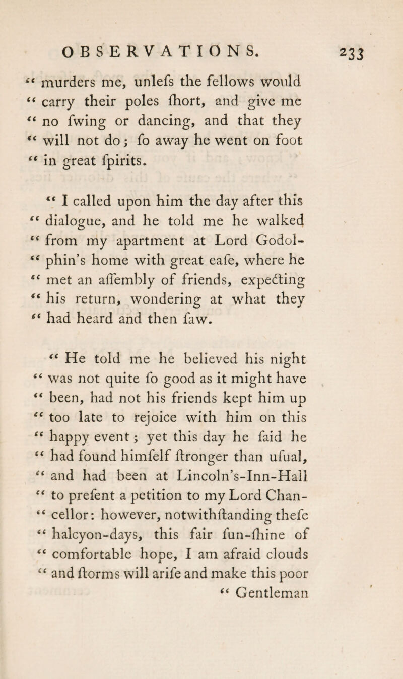 “ murders me, unlefs the fellows would “ carry their poles fhort, and give me &lt;c no fwing or dancing, and that they 4t will not do; fo away he went on foot “ in great fpirits.  I called upon him the day after this (C dialogue, and he told me he walked “ from my apartment at Lord Godol- tc phin’s home with great eafe, where he €€ met an affembly of friends, expecting €t his return, wondering at what they “ had heard and then faw. “ He told me he believed his night “ was not quite fo good as it might have “ been, had not his friends kept him up “ too late to rejoice with him on this “ happy event; yet this day he faid he “ had found himfelf ftronger than ufual, “ and had been at Lincoln’s-Inn-Hall “ to prefent a petition to my Lord Chan- “ cellor: however, notwithflanding thefe halcyon-days, this fair fun-fhine of “ comfortable hope, I am afraid clouds “ and ftorms will arife and make this poor “ Gentleman