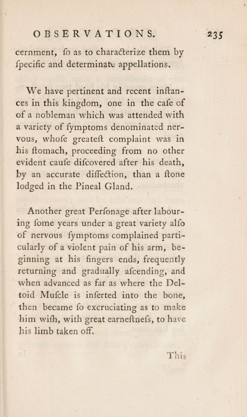 cernment, fo as to characterize them by fpecific and determinate appellations. We have pertinent and recent inftan- ces in this kingdom, one in the cafe of of a nobleman which was attended with a variety of fymptoms denominated ner¬ vous, whofe greatefl complaint was in his ftomach, proceeding from no other evident caufe difeovered after his death, by an accurate diffedtion, than a ftone lodged in the Pineal Gland. Another great Perfonage after labour¬ ing fome years under a great variety alfo of nervous fymptoms complained parti¬ cularly of a violent pain of his arm, be¬ ginning at his fingers ends, frequently returning and gradually afeending, and when advanced as far as where the 33el- toid Mufcle is inferted into the bone, then became fo excruciating as to make him wilh, with great earneftnefs, to have his limb taken off.