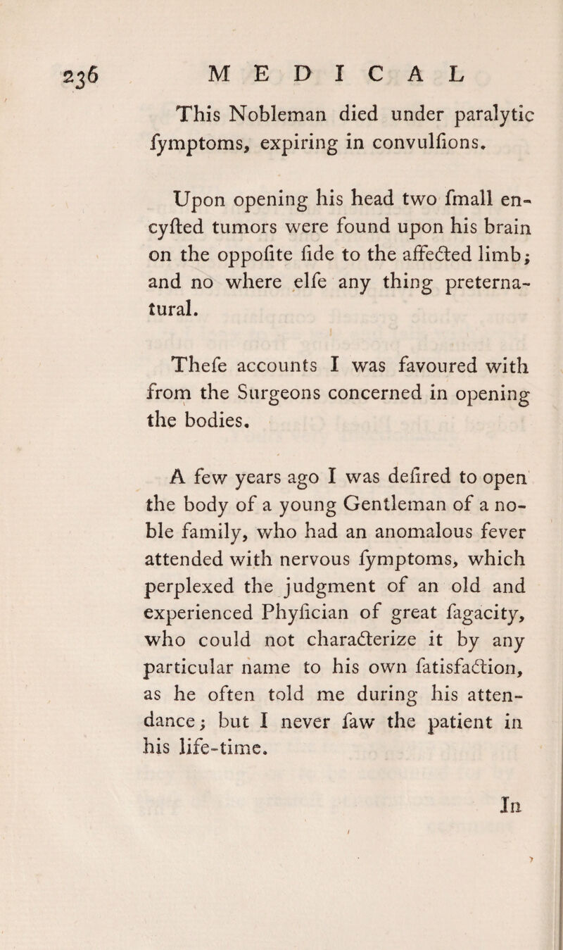 This Nobleman died under paralytic fymptoms, expiring in convulfions. Upon opening his head two fmall en« cyfted tumors were found upon his brain on the oppofite fide to the affedted limb; and no where elfe any thing preterna¬ tural. Thefe accounts I was favoured with from the Surgeons concerned in opening the bodies. A few years ago I was deiired to open the body of a young Gentleman of a no¬ ble family, who had an anomalous fever attended with nervous fymptoms, which perplexed the judgment of an old and experienced Phyfician of great fagacity, who could not charadterize it by any particular name to his own fatisfadtion, as he often told me during his atten¬ dance ; but I never faw the patient in his life-time. In / &gt;