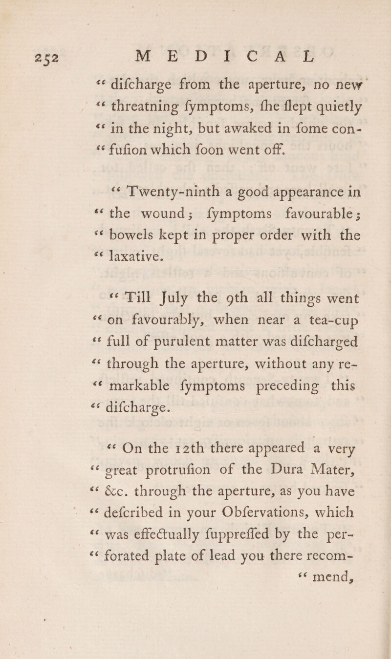 difcharge from the aperture, no new “ threatning fymptoms, fhe flept quietly in the night, but awaked in fome con- fufion which foon went off. &lt;6 Twenty-ninth a good appearance in *£ the wound 3 fymptoms favourable; tc bowels kept in proper order with the e&lt; laxative. ee Till July the 9th all things went €C on favourably, wrhen near a tea-cup (e full of purulent matter was difcharged through the aperture, without any re~ markable fymptoms preceding this €f difcharge. &lt;£ On the 12th there appeared a very great protrulion of the Dura Mater, “ &amp;c. through the aperture, as you have defcribed in your Obfervations, which i( was effectually fuppreffed by the per- forated plate of lead you there recoin- mend.