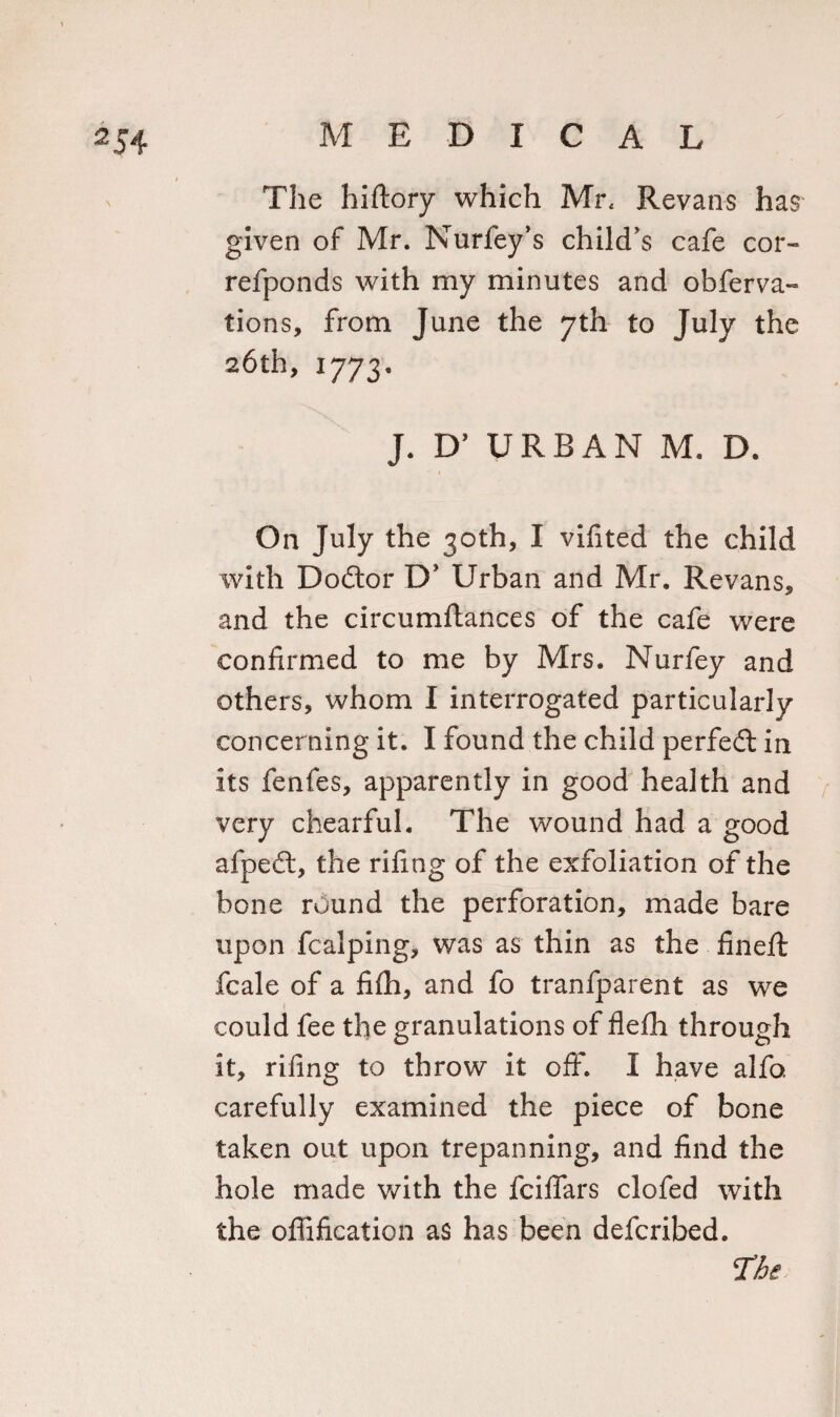 The hiftory which Mr, Revans has given of Mr. Nurfey’s child’s cafe cor- refponds with my minutes and obferva- tions, from June the 7th to July the 26th, 1773. J. D’ URBAN M. D. On July the 30th, I vifited the child with Dodtor D’ Urban and Mr. Revans, and the circumflances of the cafe were confirmed to me by Mrs. Nurfey and others, whom I interrogated particularly concerning it. I found the child perfedt in its fenfes, apparently in good health and very chearful. The wound had a good afpedl, the rifing of the exfoliation of the bone round the perforation, made bare upon fcalping, was as thin as the fined: fcale of a fifh, and fo tranfparent as we could fee the granulations of flefh through it, rifing to throw it off. I have alfo. carefully examined the piece of bone taken out upon trepanning, and find the hole made with the fciffars clofed with the offification as has been defcribed.