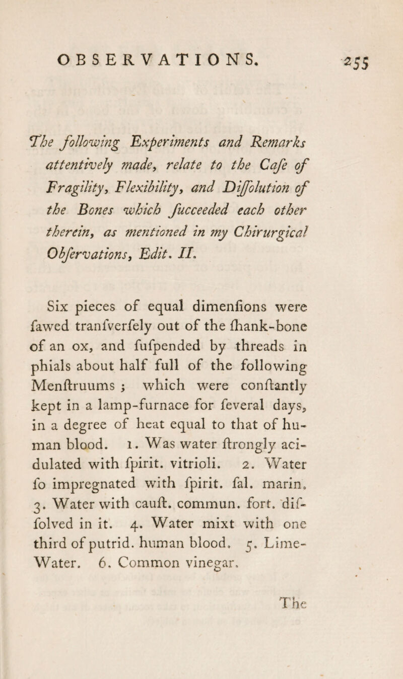 *The following Experiments and Remarks attentively made, relate to the Cafe of Fragility, Flexibility, Difolution of the Bones which fucceeded each other therein, as mentioned in my Chirurgical Obfervations, Edit. IL Six pieces of equal dimenfions were fawed tranfverfely out of the fhank-bone of an ox, and fufpended by threads in phials about half full of the following Menftruums ; which were conflantly kept in a lamp-furnace for feveral days* in a degree of heat equal to that of hu¬ man blood. 1. Was water ftrongly aci¬ dulated with fpirit. vitrioli. 2. Water fo impregnated with fpirit. fal. marim 3. Water with cauft. commun. fort, dif- folved in it. 4. Water mixt with one third of putrid, human blood. Lime- Water. 6. Common vinegar.