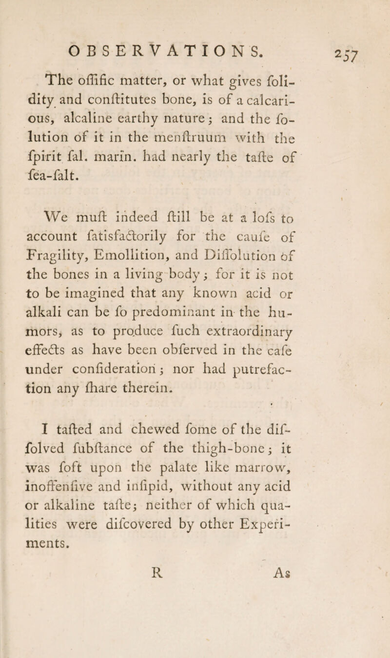 The offific matter, or what gives foli- dity and conftitutes bone, is of a calcari- ous, alcaline earthy nature; and the fo- lution of it in the menftruum with the fpirit fal. mari’n. had nearly the tafte of fea-falt. \ We mu ft indeed ftill be at a lofs to account fatisfadlorily for the caufe of Fragility, Emollition, and Diffolution of the bones in a living body; for it is not to be imagined that any known acid or alkali can be fo predominant in the hu¬ mors, as to produce fuch extraordinary effects as have been obferved in the cafe under con ft deration; nor had putrefac¬ tion any fhare therein. » I tafted and chewed fome of the dif- folved fubftance of the thigh-bone; it was foft upon the palate like marrow, inoftenftve and inlipid, without any acid or alkaline tafte; neither of which qua¬ lities were dilcovered by other Experi¬ ments. R As