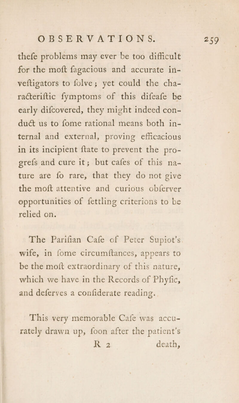 thefe problems may ever be too difficult for the moft fagacious and accurate in- veftigators to folve yet could the cha- radteriftic fymptoms of this difeafe be early difcovered, they might indeed con¬ duct us to fome rational means both in¬ ternal and external, proving efficacious in its incipient ftate to prevent the pro- grefs and cure it; but cafes of this na¬ ture are fo rare, that they do not give the moft attentive and curious obferver opportunities of fettling criterions to be relied on. The Parilian Cafe of Peter Supiot’s wife, in fome circumftances, appears to be the moft extraordinary of this nature, which we have in the Records of Fhyfic, and deferves a confiderate reading. This very memorable Cafe was accu¬ rately drawn up, foon after the patient's R 2 death,