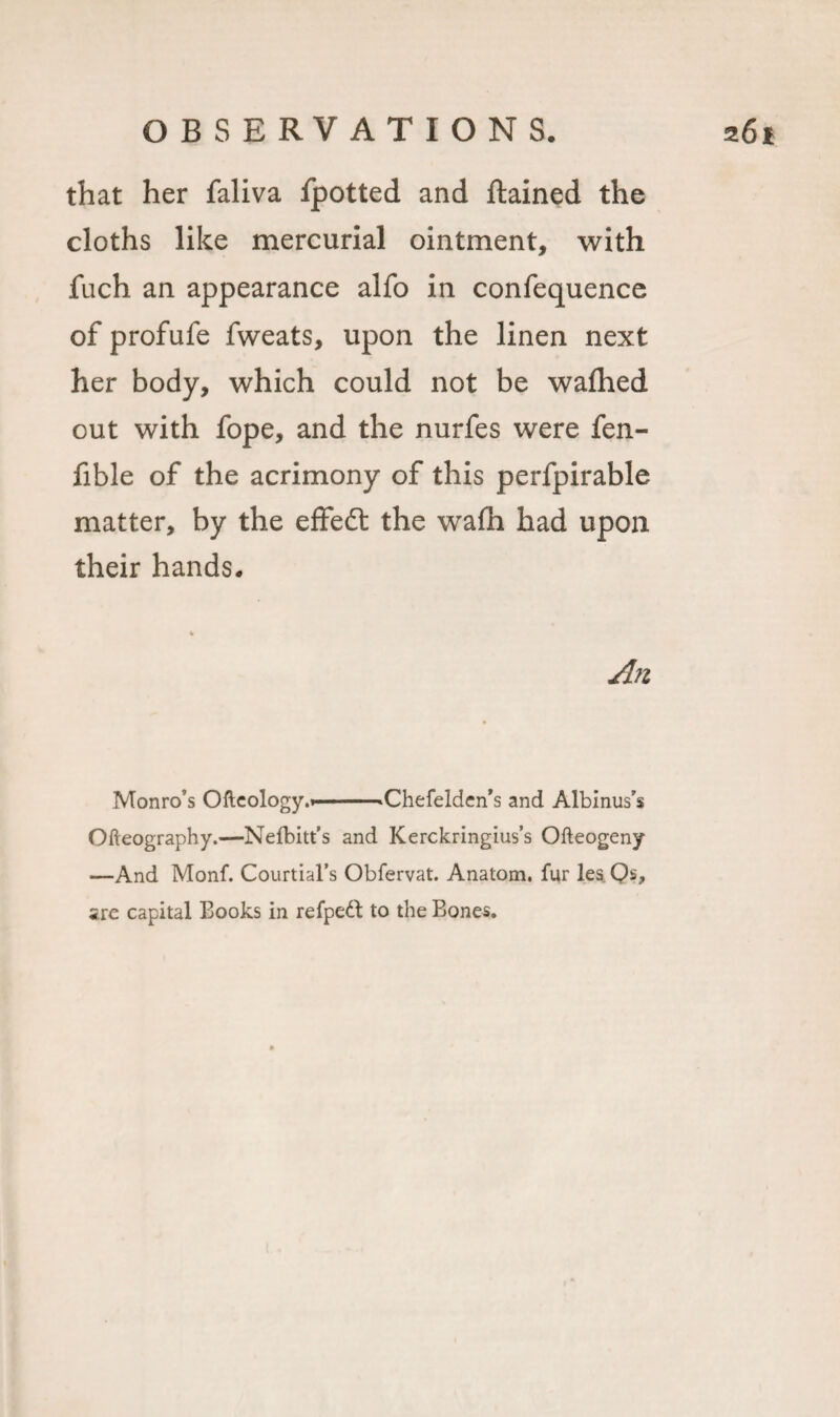 that her faliva fpotted and ftained the cloths like mercurial ointment, with fuch an appearance alfo in confequence of profufe fweats, upon the linen next her body, which could not be wafhed out with fope, and the nurfes were fen- fible of the acrimony of this perfpirable matter, by the effect the wain had upon their hands. An Monro’s Ofteology.i-»Chefelden&gt;s and Albinus’s Ofteography.—Nelbitt’s and Kerckringius’s Ofteogeny —And Monf. Courtial’s Obfervat. Anatom, fur les Qs, are capital Books in refpett to the Bones.