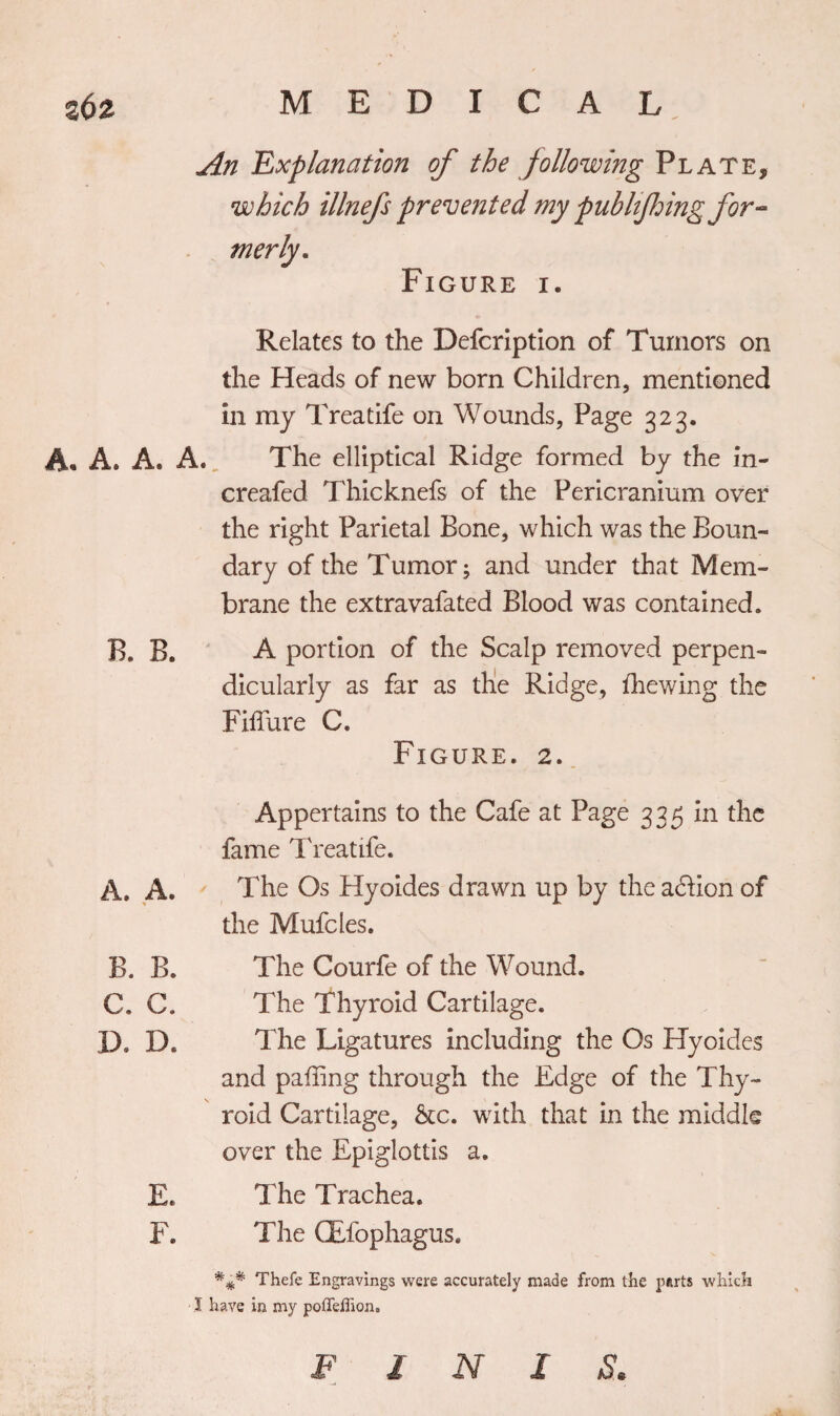 An 'Explanation of the following Plate, which illnefs prevented my publfiring for¬ merly. Figure i. Relates to the Defcription of Tumors on the Heads of new born Children, mentioned in my Treatife on Wounds, Page 323. A. A® A. A. The elliptical Ridge formed by the in- creafed Thicknefs of the Pericranium over the right Parietal Bone, which was the Boun¬ dary of the Tumor; and under that Mem¬ brane the extravafated Blood was contained. B. B. A portion of the Scalp removed perpen¬ dicularly as far as the Ridge, fhewing the Filfure C. Figure. 2. Appertains to the Cafe at Page 335 in the fame Treatife. A. A. ' The Os Hyoides drawn up by the addion of the Mufcles. B. B. The Courfe of the Wound. C. C. The Thyroid Cartilage. D. IX The Ligatures including the Os Hyoides and paffing through the Edge of the Thy¬ roid Cartilage, &amp;c. with that in the middle over the Epiglottis a. E. The Trachea. F. The CEfophagus. Thefe Engravings were accurately made from the parts which I have in my poffeffion. F J N 1 S.