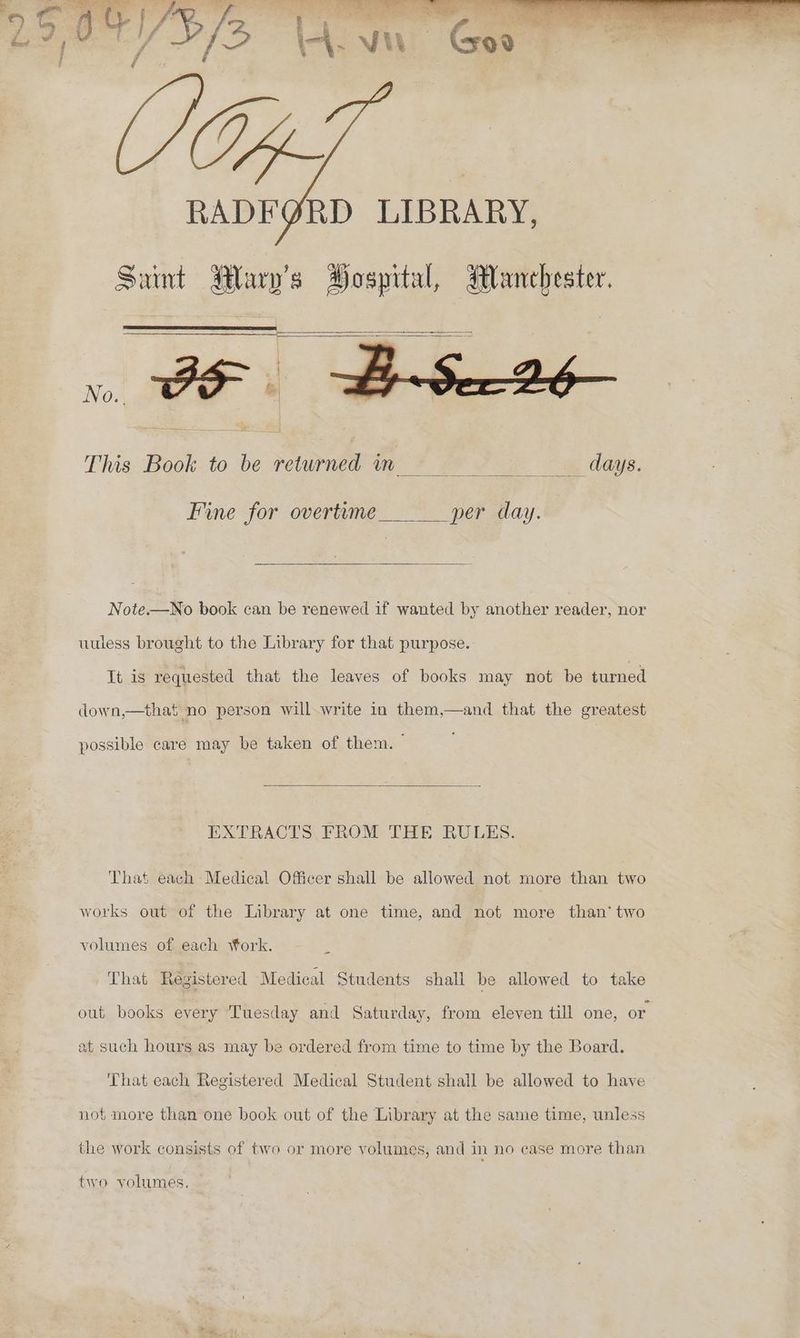 = as Seri C/2 Va a } ‘Sou . ae Ay oT be . “s he out Nena J : ayes Ov : RADFGRD LIBRARY, Saint Rary’s Hospital, Manchester. a a This Book to be returned in. days. Fine for overtime per day. Note.—No book can be renewed if wanted by another reader, nor uuless brought to the Library for that purpose. It is requested that the leaves of books may not be turned down,—that no person will write in them,—and that the greatest possible care may be taken of them. - EXTRACTS, FROM THE RULES. That each Medical Officer shall be allowed not more than two works out of the Library at one time, and not more than‘ two volumes of each Work. 4 That Registered ‘Medical Students shall be allowed to take out books every Tuesday and Saturday, from eleven till one, or at such hours as may be ordered from time to time by the Board. That each Registered Medical Student shall be allowed to have not more than one book out of the Library at the same time, unless the work consists of two or more volumes, and in no case more than two volumes.