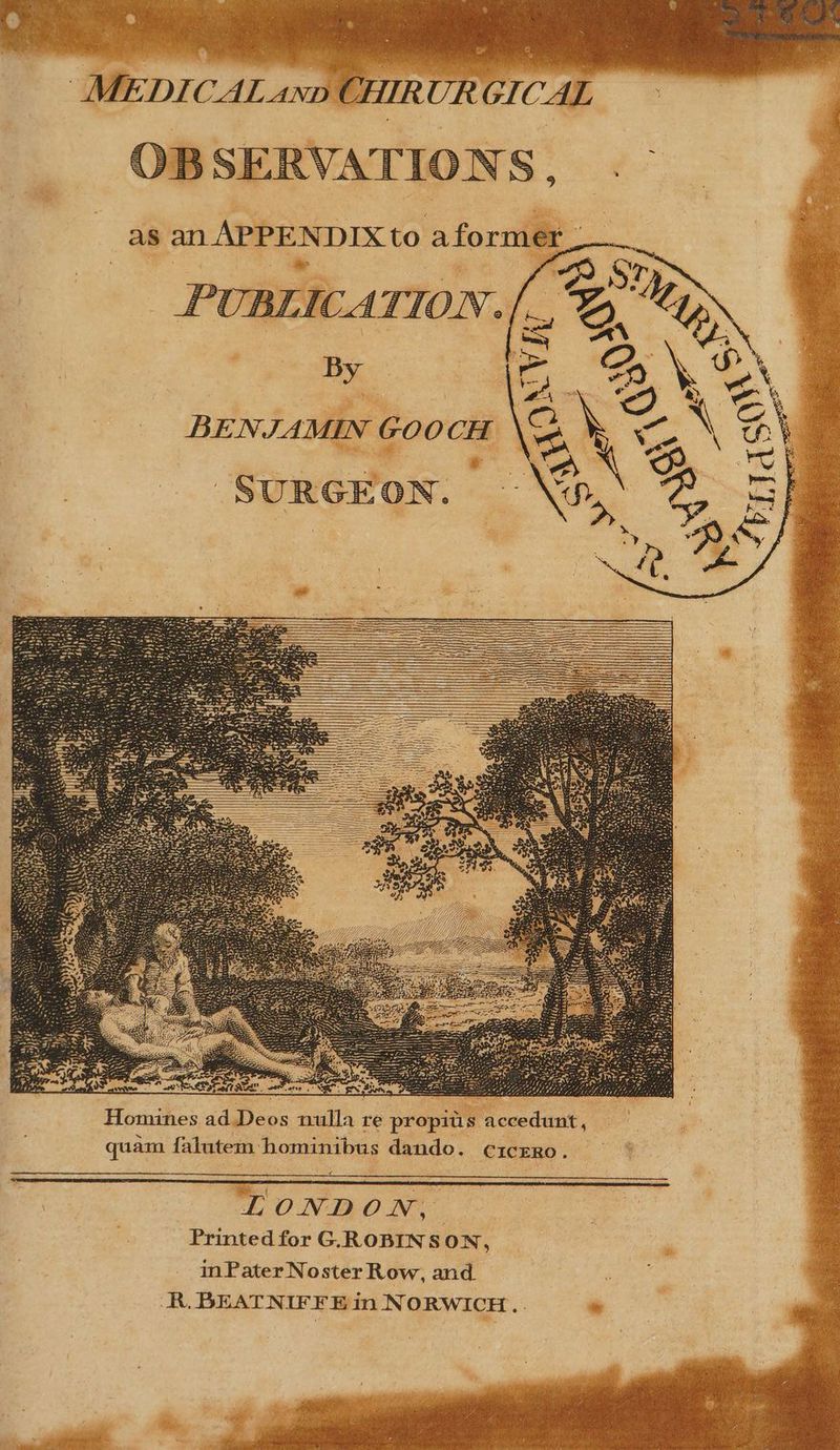 MEDICAL snp CHIRUR GICAL OBSERVATIONS, as an APPENDIX to aformer PUBLICATIO B JAMIN GOOCH BEN. SURGEON ) accedunt , a are propits bus dando. cicERo. ini nes ad Deos null falutem hom Homi qu am. ONDON, er Printed for G.ROBINSON, in Pater Noster Row, and. R. BEATNIFFE in NORWICH...