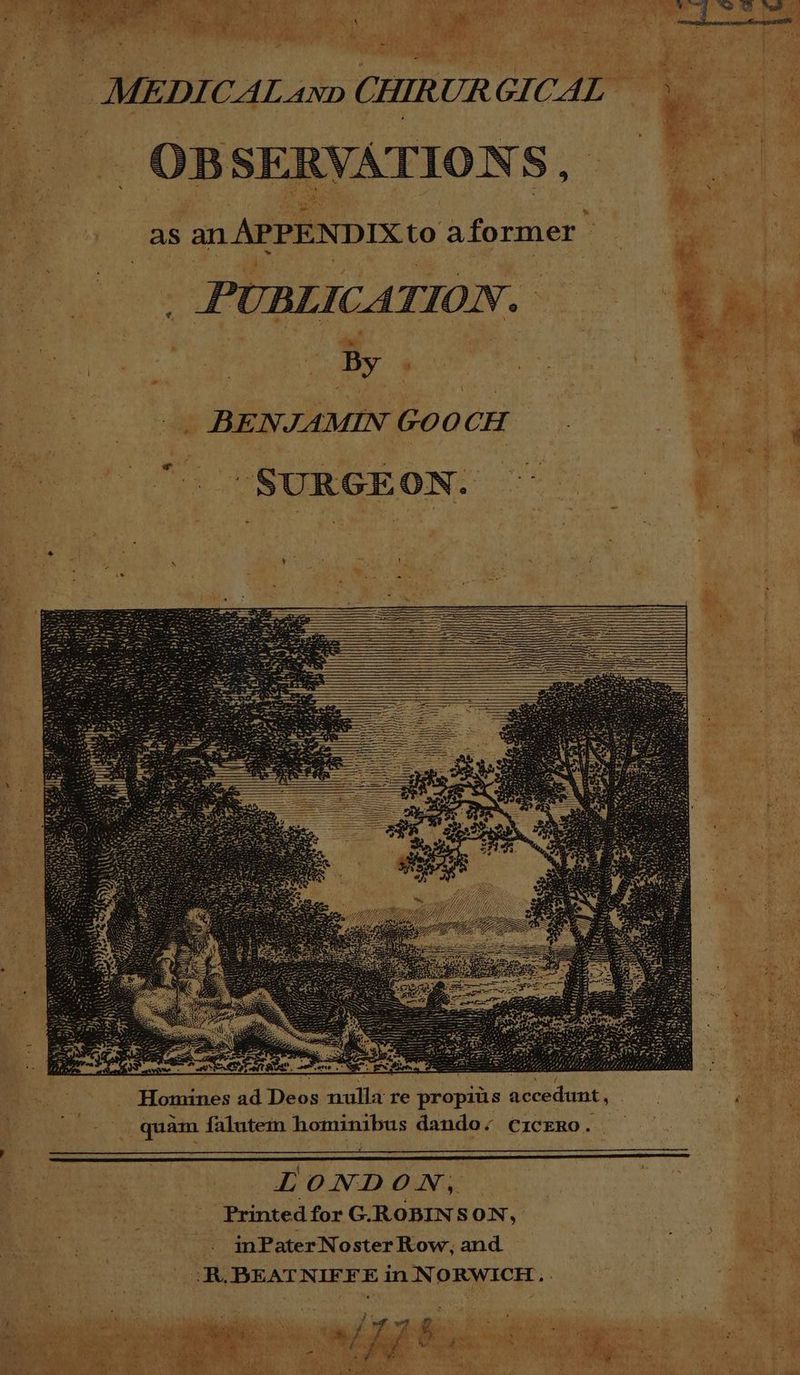 * as an APPENDIX to aformer TIONS, - SERV. OB MEDICAL ann CHIRURGICAL — A \ % TION. GO abe y ; NJIAMIN PUBLICA BE a SUR GEON. Ui COLIN on” ‘re propius acce es ad Deos nulla omin H dunt, bus dando, C1cERo. inl * hom inPater Noster Row, and falutem. Printed for G.ROBINSON, tay quam “7 in N ORWICH., . RR. BEAT NIFFE