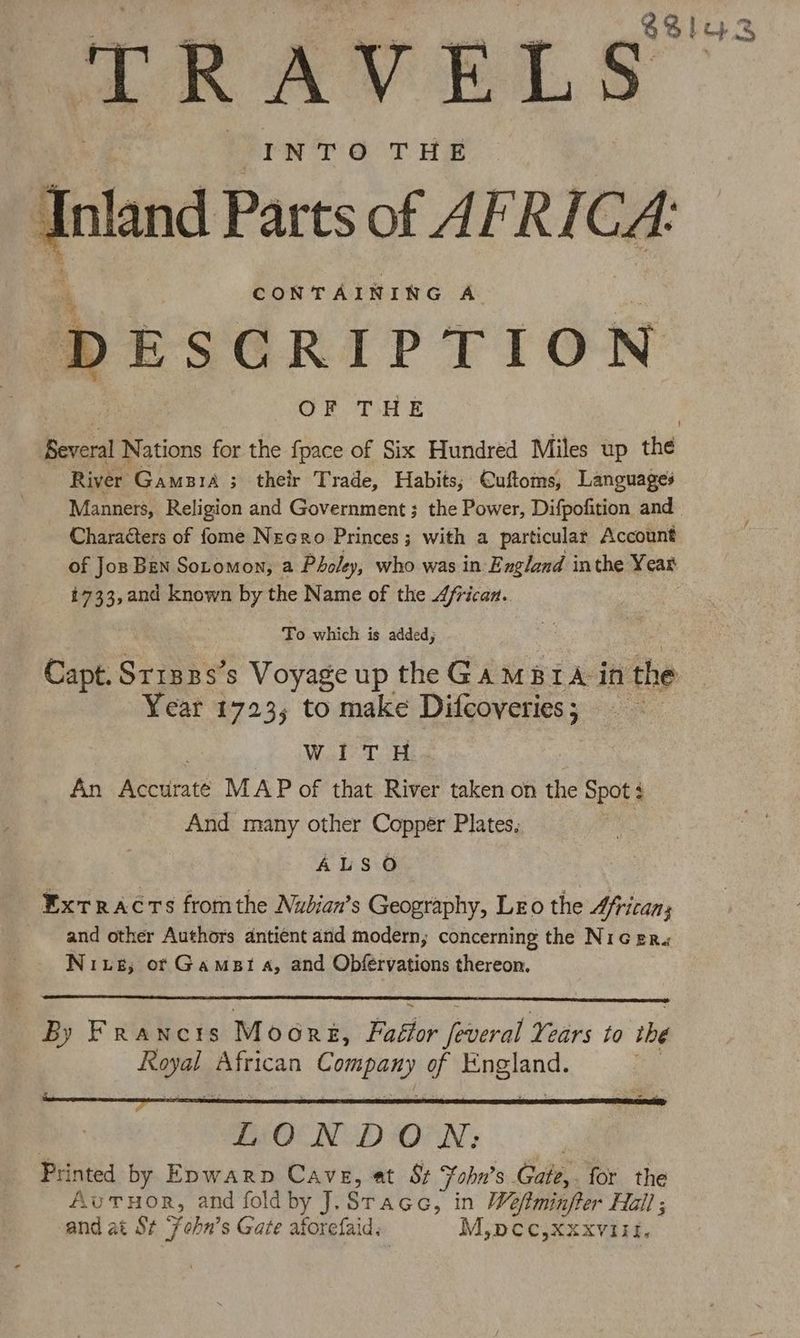 $3! oS ‘TRAVELS INTO THE inland Parts of AFRI Cat CONTAINING A DESCRIPTION OF THE Eeeral Nations for the fpace of Six Hundred Miles up the River Gamara ; their Trade, Habits; Cuftoms, Languages Manners, Religion and Government ; the Power, Difpofition and. Characters of fome Necro Princes; with a particular Account of Jos Ben Sotomon, a Pholey, who was in England inthe Year 1733,and known by the Name of the African. : To which is added ; Capt. Srisps’s Voyage up the Ga mara in the Year 1723; to make Difcoveries; WITH An Accurate MAP of that River taken on the Spot: And many other Copper Plates, ALSO Extracts fromthe Nubian’s Geography, Leo the 4ficans and other Authors antient and modern, concerning the Nic er. Niue; of Gamst a, and Obfervations thereon. By Francis Moorg, Falter feaeral Years to the Roel, African lig es g Pine: