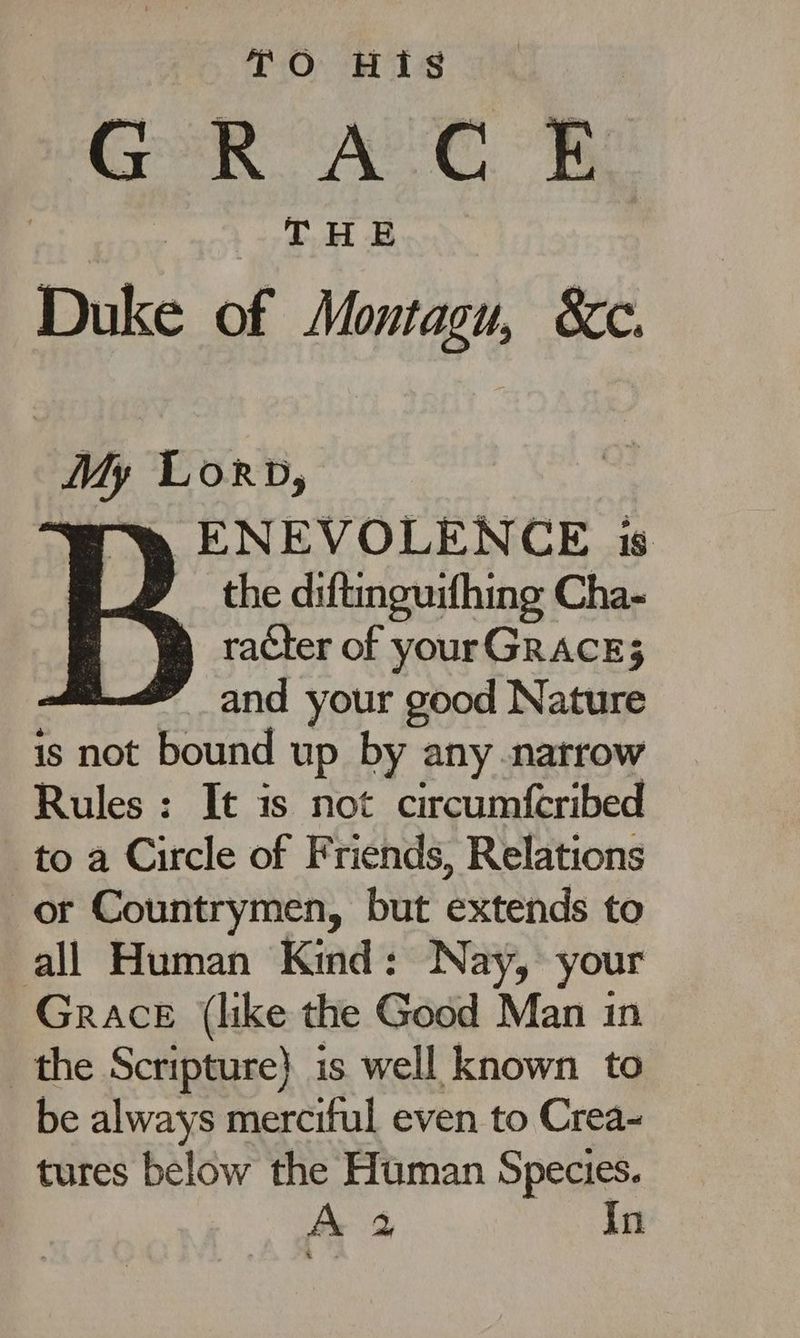 TO His GRACE THE Duke of Montagu, &c. My Lorp, wt ENEVOLENCE is the diftinguifhing Cha- racter of yourGRACE3 and your good Nature is not bound up by any narrow Rules : It is not circumfcribed to a Circle of Friends, Relations or Countrymen, but extends to all Human Kind: Nay, your Grace (like the Good Man in the Scripture} is well known to be always merciful even to Crea- tures below the Human Species.