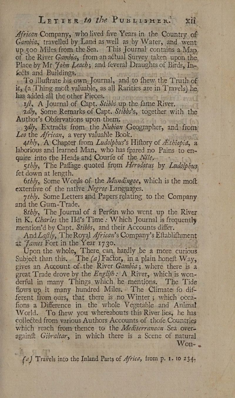 A Gambia, travelled by Land as well as by Water, and went Place by Mr ee Leach; and feveral Draughts of Birds, In-. fects and. Buildings... »» To illuftrate his own: J QnA, ‘and to thew. the Truth of has added.all the other Pieces... ..,, 1/7, A Journal of Capt. Szidds up the fame River. Author’s Obfervations upon: them. . Leo the African, a very valuable Book. 4thly,. A Chapter from Ludolphus’s Hittory of Rithiopia, a laborious and learned Man, who has fpared no Pains to en- quire into the Heads-and Courfe of the, Nye... fet down at length. 6thly, Some W ords.of, the A¢undingoe, which is the moft extenfive of the native Negrog Languages. 7thly. Some Letters and Papers relating to the Company and the Gum-Trade, 8thly, ‘The Journal of a Perfan who went up the River in K. Charles the Id’s Time : Which Journal is frequently mention’d by Capt. Szbbs, and their Accounts differ. And Lajily, he Royal 4frican’s Company’s Eftablifhment at fames Fort in the Year 1730. Upon the whole, ‘There, can, hardly be a more curious Subject than this... ‘The (2) Factor,. in a plain honeit Way, cives an Account of.the River Gambia; where there is a great Trade drove by the Engl/b: A River, which is won- derful in many Things. which. he mentions. ‘The Tide flows up. it many hundred Miles.. The Climate: fo. dif- ferent from ours, that there is no Winter ; which occa- fions a Difference in the whole Vegetable and Animal collected from various Authors Accounts of .thofe Countries which reach from thence to the Aéediterranean Sea overe again{t Gibraltar, in which there is a Scene of natural Won- (4 a Travels into the Inland Parts of Africa, from p. 1. to 234, ¢