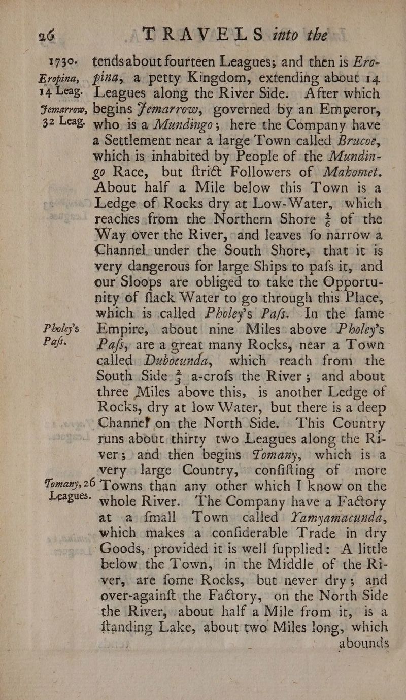 1730. Eropina, 14 Leag. tendsabout fourteen Leagues; and then is Ero- pina, a petty Kingdom, extending about 14 Leagues along the River Side. After which 32 Leag. Pholey’s Pafs. who. is a Mundingo; here the Company have a Settlement near a large Town called Brucoe, which is inhabited by People of the Mundin- go Race, but ftritt Followers of Mahomtet. About half a Mile below this Town is a Ledge of Rocks dry at Low-Water, which reaches from the Northern Shore ¢ of the Way over the River, and leaves fo narrow a Channel, under the South Shore, that it is very dangerous for large Ships to pafs it, and our Sloops are obliged to take the Opportu- nity of flack Water to go through this Place, which: is called Pholey’s Pa/s. In the fame. Empire, about nine Miles: above Pholey’s Pafs, are a great many Rocks, near a Town. called) Dubocunda, which reach from the South Side 4 a-crofs the River; and about three Miles above this, is another Ledge of Rocks, dry at low Water, but there is a deep Channef on the North Side. This Country runs about thirty two Leagues along the R1- ver; and then begins Zomany, which is a very large Country, confifting of more Leagues. whole River. The Company have a Factory at a fmall Town called Yamyamacunda, which makes a confiderable Trade in dry below the Town, in the Middle of the Ri- ver, are fome Rocks, but never dry; and over-again{t the Factory, on the North Side the River, about half a Mile from it, is a ftanding Lake, about two Miles long, which | . abounds