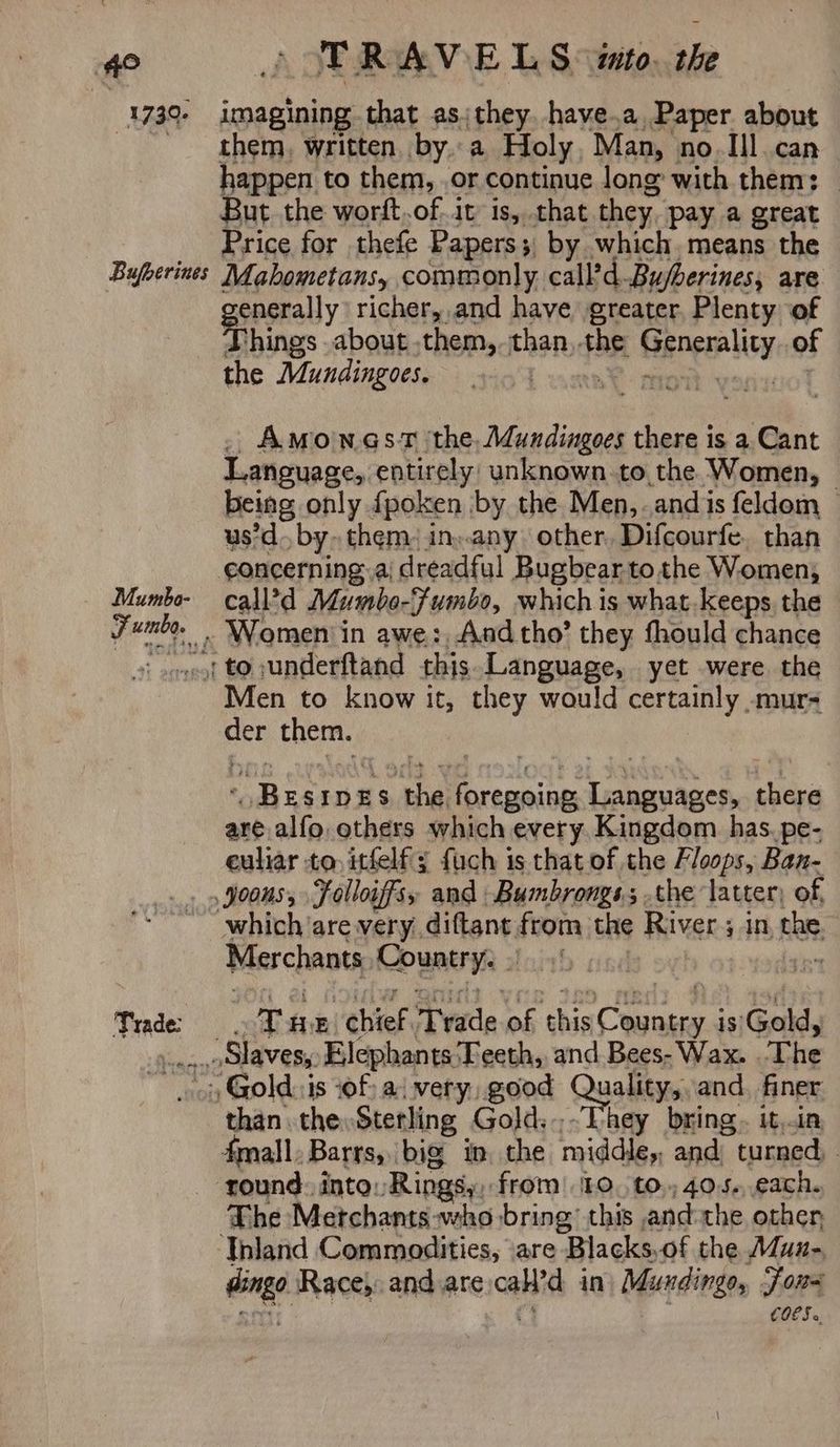ee 1739- Bufberines Mumbo- apes TRAVELS wmto. the imagining that as;they. have.a Paper about them, written bya Holy Man, no. Ill can happen to them, or continue long with them: But the worft.of..it is, that they. pay a great Price for thefe Papers; by which means the Mahometans, commonly call? d. Bufberines, are enerally richer, and have greater. Plenty of ‘things about them, than, -the Gengrality of the Mundingoes. : . . AmonasT the. Adundingoes there is a Cant Language, entirely: unknown. to, the Women, | being only fpoken by the Men, andis feldom — us’d by, them. in..any. other Difcourfe. than call’d Mumbo-Fumbo, which is what-keeps the Men to know it, they would certainly -mur- ere pksia ves IDES ‘the Aurea fe ipo there are alfo others which every, Kingdom has. pe- euliar to, itfelf'; fuch is that of the Floops, Ban- Trade which are very diftant from the River ; in nl. Merchants Couns 2 si Di E “chief. T vide. ak clus ene: is|Gold, than the, Sterling Gold..-They bring. it,in The Merchants who bring’ this and-the other dingo Race,, and are id in Misrsdingo, Foe COES «.