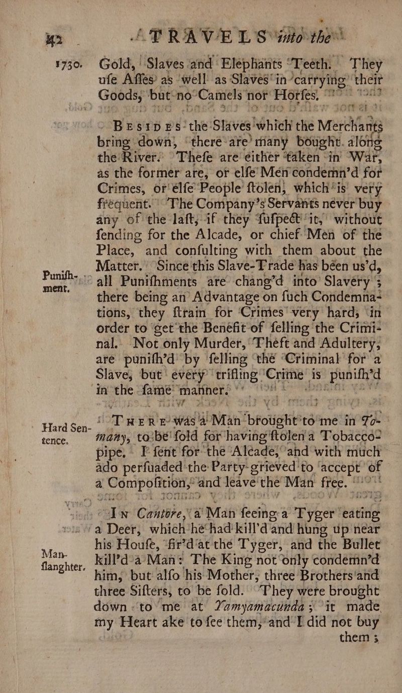 M2 ! TRAV E L Sito the 1730. Gold,’ Slaves and Elephants : “Teeth. They ufe Affes as ‘well as Slavesin carrying’ the pes ti but nov ‘Camels’ nor ete en erie BESIDES: Sth? sriveal hich the Merchant S bring: down, ‘there are’ riany bought. along the: Rive: Thefe are either ‘taken in’ War, as the former are, or elfe’ Men condemn’d for Crimes, or élfe People ftolen) which “is very frequent. The Company’s Servants néver buy any of the laft; if they fatpect: it, without fending for the Alcade, or chief Men of the Place, and confulting with them about the Matter. Since this Slave-T rade has béen us’d, Sey “0 all Punifhments are chang’d into’ Slavery 5 ' there being an’ Advantage on fuch Condemna- tions, they ftrain for ‘Crimies' very hard; ‘in order to ‘get the Benefit of felling ‘the Crimi- nal.. Not only Murder, Theft and Adultery, are punifh’d by felling thé “Criminal for a Slave, but’ every ‘trifling: Se is s punifh’d In the fata: ‘matiner. it ae er ee Tt ERE was Man ‘bfotish 'to'me in To- tence. many, toibe' fold for’having ftolen a Tobacco- pipe. T° fent for the Aléade} and with much ado perfuaded the Party- grieved'‘to pane 4 a ee ae bs leave the Man fee. * ¥ al n Cantore,\a ‘Man feeing-a re ihre eating a Deck which he had kill’d and hung up near his Houfe, “fir’dat the Tyger, and the Bullet hee kill’d°a’ Man: The King not only condemn’d ghter. > him, but alfo his Mother, three Brothers‘and three Sifters, to be fold. They were brought down: to me at Yamyamacunda; it made. my Heart ake to fee them,’ and I did not buy them 3