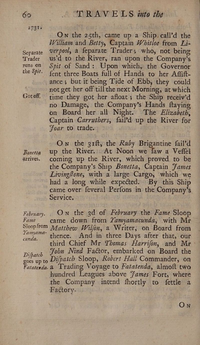 Separate Trader runs on the Spit. Got off, Bonetta arrives. February. Fame Sloop from Yamyama- cunda. Difpatch — goes up to Fatatenda: “TRAVELS «to the Ow the 25th, came up a Ship. call’d the William and Betty, Captain Whitloe from Li- verpool, a feparate Trader; who, not being us’d to the River, ran upon the Company’s Spit of Sand: Upon which, the Governor fent three Boats full of Hands to her Affift- ance; but it being Tide of Ebb, they could not get her off till the next Morning, at which time they got her afloat; the Ship receiv’d no Damage, the Company’s Hands ftayinge on Board her all Night. The Zlizadeth, Captain Carruthers, fail?d up the River for Foar to trade. Ow the gift, the Rady Brigantine fail’d up the River... At Noon we flaw a Veffel coming up the River, which proved to be the Company’s Ship Bonetta, Captain Fames Livingftone, with a large'Cargo, which we had a long while expected. By this Ship came over feveral Perfons in the Company’s. Service, Own the 3d of February the Fame Sloop came down from Yamyamacunda, with Mr Matthew Wilfon, a Writer, on Board from thence. And in three Days after that, our third Chief Mr Yhomas Harrifon, and Mr Fobn Nind Factor, embarked on Board the Difpatch Sloop, Robert Hall Commander, on a Trading Voyage to Fatatenda, almoft two hundred Leagues above ‘ames Fort, where the Company intend fhortly to fettle a Factory.