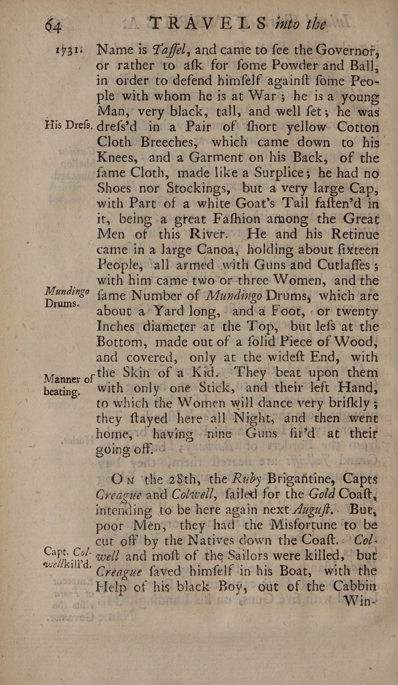 1731) Name is Tafel, and came to fee the Governos; or rather to afk for fome Powder and Ball; in order to defend himfelf againft fome Peo- ple with whom he is at War; he isa young Man,’ very black, tall, and well fet; he was His Drefs. drefs’d_ in a Pair of fhort yellow Cotton Cloth Breeches, which came down to his Knees, and a Garment on his Back, of the fame Cloth, made like a Surplice; he had no Shoes nor Stockings, but a very large Cap, with Part of a white Goat’s Tail faften’d in it, being a great Fafhion among the Great — Men of this River. He and his Retinue came in a Jarge Canoa, holding about fixteen People, all armed with Guns and Cutlaffes ; _ with him came two or three Women, and the tag fame Number of Mundingo Drums, which are rums. aie’ about a’ Yard long, anda Foot, « or twenty Inches diameter at the Top, but lefs at the Bottom, made out of a folid Piece of Wood, and covered, only at the wideft End, with the Skin of a Kid. ‘They beat upon them beat * with only oie Stick, se Celie Hand, to which the Women will dance very brifkly ; they ftayed here all Night, and then went home, having ‘nine Guns fir’d’ at their going off. 7 beating. Ow the 28th, the Ruby Brigantine, Capts Creague and Colwell, failed for the Gold Coaft, — intending to be here again next dugu/ft,. Bue, poor Men,’ they had the Misfortune to be cut off by the Natives down the Coaft.: Col- pee well and moft of the Sailors were killed, but mee“ Creague faved himfelf in his Boat, with the Help of his black Boy, out of the yi Whe