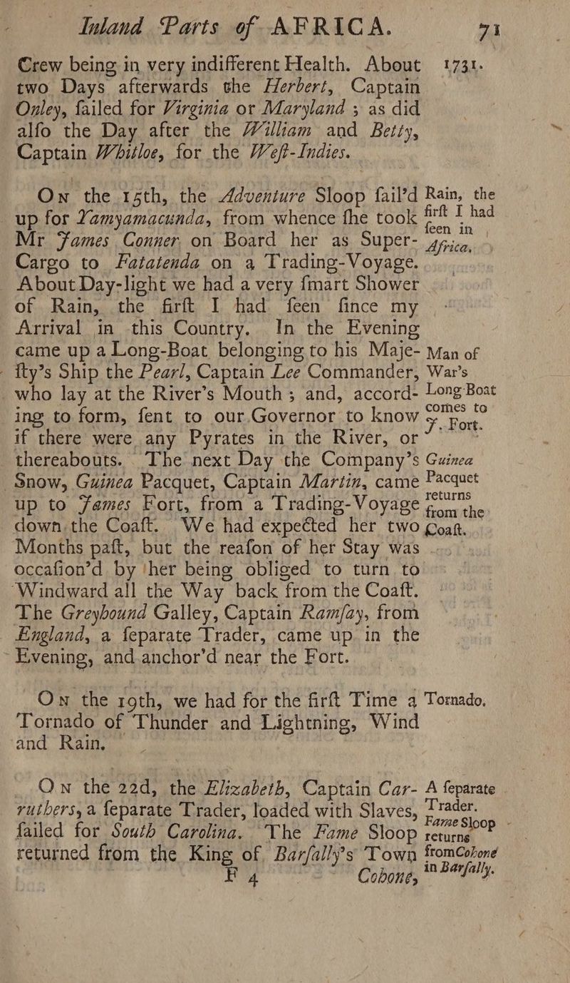 Crew being in very indifferent Health. About 1731. two Days afterwards the Herbert, Captain Onley, failed for Virginia or Maryland ; as did alfo the Day after the William and Betty, Captain Whitloe, for the Weft- Indies. Ow the 15th, the Adventure Sloop fail’d Rain, the up for Yamyamacunda, from whence fhe took ‘ahi T had Mr Fames Conner. on Board her as Super- Africa, Cargo to Fatatenda on 3 Trading-Voyage. About Day-light we had a very {mart Shower of Rain, the firft I had feen fince my Arrival in this Country. In the Evening came up a Long-Boat belonging to his Maje- Man of - {ty’s Ship the Pearl, Captain Lee Commander, War’s _who lay at the River’s Mouth ; and, accord- Long Boat ing to form, fent to our.Governor to know >. Fort. if there were any Pyrates in the River, or~ ~~ thereabouts. The next Day the Company’s Guinea Snow, Guinea Pacquet, Captain Martin, came Pacauct up to Fames Fort, from a Trading-Voyage po). down. the Coaft. We had expected her two goag. | Months paft, but the reafon of her Stay was ... occafion’d by ‘her being obliged to turn to ‘Windward all the Way back from the Coaft. The Greybound Galley, Captain Ram/ay, from England, a feparate Trader, came up. in the Evening, and anchor’d near the Fort. Ow the roth, we had for the firt Time 4 Tomado, Tornado of Thunder and Lightning, Wind and Rain. On the 22d, the Elizabeth, Captain Car- A feparate rutbers,a {eparate Trader, loaded with Slaves, hi failed for South Carolina. The Fame Sloop rare? returned from the King of Bar/ally’s Town ftomCohone Ladi Cobone, * Pl4-