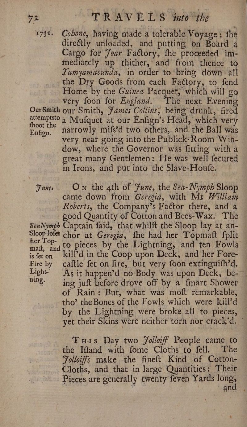 1731. Cobone, having made a tolerable Voyage; fhe dire&tly unloaded, and putting on Board a Cargo for Foar Factory, fhe proceeded im- — mediatcly up thither,’ and from thence to Yamyamacunda, in order to ‘bring down all the Dry Goods from each Factory, to fend Home by the Guinea Pacquet, which will go very foon for England. The next Evening OurSmith our Smith, Fames Collins; being drunk, fired ater a Mufquet at our Enfign’s Head, which very fhoot the bs 2 We Goat Enfign, narrowly mifs’d two others, and the Ball was i very near going into the Publick-Room Win- dow, where the Governor was fitting with a great many Gentlemen: He was well fecured in Irons, and put into the Slave-Houfe. Fane Ow the ath of Sune, the Sea-Nymph Sloop | came down from Geregia, with Ms William Roberts, the Company’s Factor there, and a : good Quantity of Cotton and Bees-Wax. The SeaNymph Captain faid, that whilft the Sloop lay at an- Si eg chor at Geregia, fhe had her Topmaft fplit maf, ¢aqt© Pieces by the Lightning, and ten Fowls — is feton kill’d in the Coop upon Deck, and her Fore- Fire by caftle fet on fire, but very foon extinguifh’d, Light. As it happen’d no Body was upon Deck, be-~ 8 sing juft before drove off by a fmart Shower of Rain: But, what was moft remarkable, tho’ the Bones of the Fowls which were kill’d by the Lightning were broke all to pieces, yet their Skins were neither torn nor crack’d. ° Tuas Day two Folloiff People came to the Ifland with fome Cloths to fell. The Folloifs make the fineft Kind of Cotton- Cloths, and that in large Quantities: Their Pieces are generally twenty feven Yards longs . fey: ieee sat