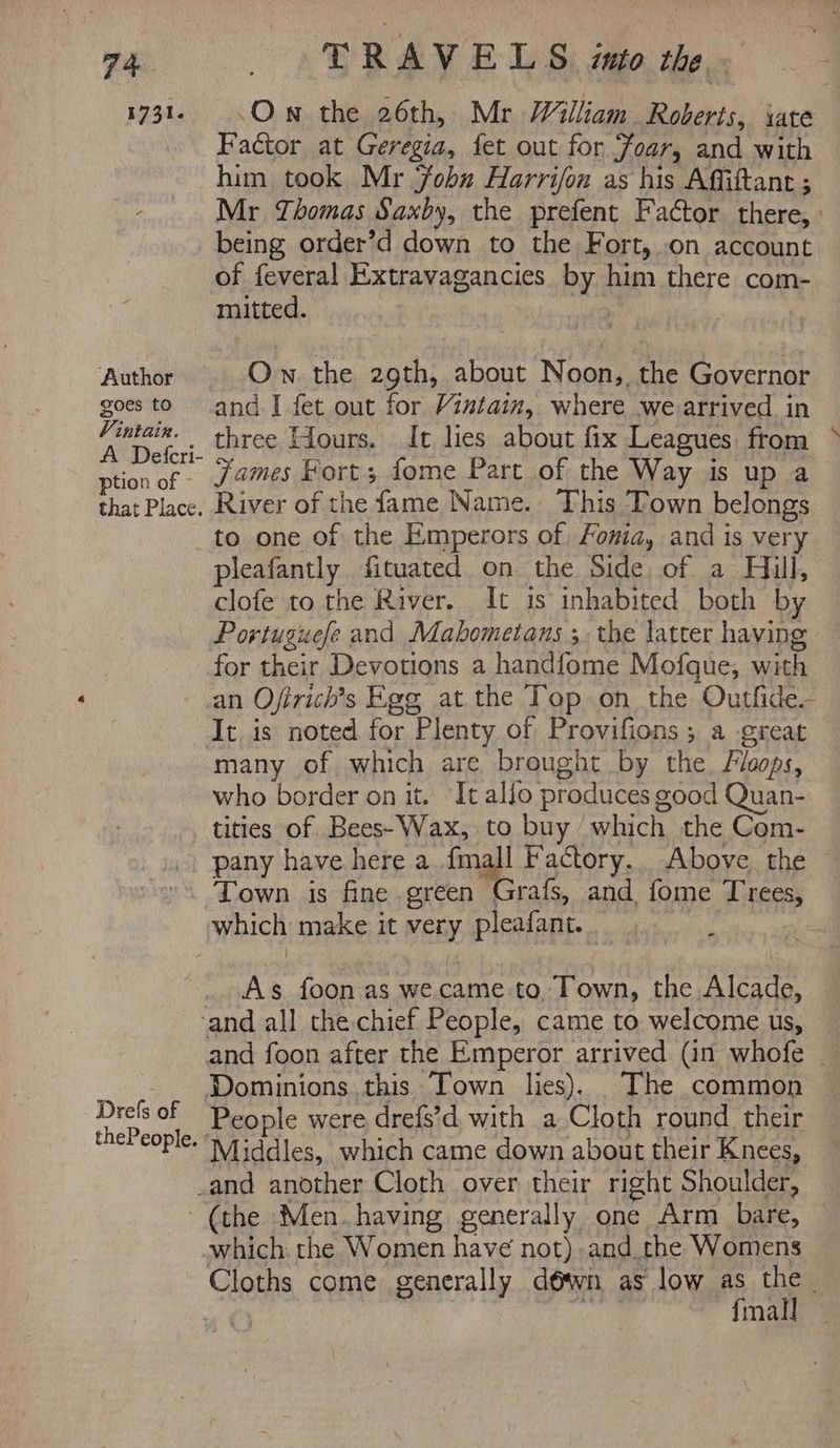 1731. T RAV ELS into the. ‘Own the 26th, Mr William. Roberts, iate Factor at Geregia, fet out for Foar, and with him took Mr Fobu Harrifon as his Affittant ; Mr Zhomas Saxby, the prefent Factor there, : being order’d down to the Fort, .on account Author goes to Vintain. A Defcri- ption of that Place. mitted. Ow the 29th, about Noon, the Governor and.I fet out for Vintain, where we arrived in three Hours. It lies about fix Leagues. from james Fort; fome Part of the Way is up a River of the fame Name. This Town belongs to one of the Emperors of, Fonia, and is very pleafantly fituated on the Side, of a Hill, clofe to the River. It is inhabited both by Portuguefe and Mabometans ; the latter having for their Devotions a handfome Mofque, with It is noted for Plenty of Provifions ; a -great many of which are. brought by the. Flops, who border on it. It allo produces good Quan- tities of Bees-Wax, to buy which the Com- pany have here a igh Factory. Above the Town is fine green Grafs, and fome Trees, As foon as we came to. Town, the Alcade, Drels of thePeople. ° and foon after the Emperor arrived (in whofe _ People were drefs’d. with a Cloth round their Middles, which came down about their Knees, Cloths come generally déwn as low as the. 0} ih {mall —