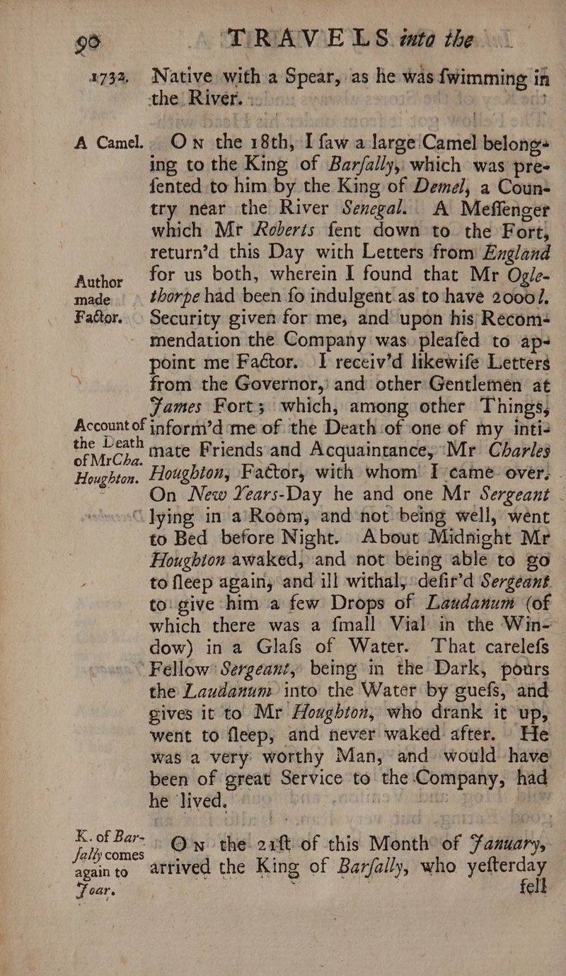1732. Native with a Spear, as he was {wimming in the , River. eee ; ? A Camel.. Ow the 18th, I faw a large: Camel belongs ing to the King of Bar/ally, which was pre- fented to him by the King of Demel, a Coun- try near the River Senegal. A Mefienger which Mr Roberts fent down to the Fort, return’d this Day with Letters from England Author for us both, wherein I found that Mr Ogie- made thorpe had been fo indulgent.as to have 20001, Faétor. Security given for me, and’ upon his Recom+ mendation the Company was pleafed to ap- point me Factor. | receiv’d likewife Letters from the Governor,’ and other Gentlemen at James Fort; which, among other Things, Account of inform’d me of the Death:of one of my inti- the Death of MrCha. Houghton. mate Friends and Acquaintance, “Mr Charles Houghion, Fattor, with whom’ I-came: over, . On New Years-Day he and one Mr Sergeant . “lying in a’Room, and not being well, went to Bed before Night. About Midnight Mr Houghion awaked, and not being able to go to fleep again, and ill withal, defir’d Sergeant to' give him a few Drops of Laudanum (of which there was a fmall Vial in the Win- dow) in a Glafs of Water. That carelefs Fellow’ Sergeant, being in the Dark, pours the Laudanum into the Water by guefs, and gives it to Mr Houghton, who drank it up, went to fleep, and never waked after. He was a very worthy Man, and would have’ been of great Service to the Company, had he lived. att vy , pkey Own the 21 of this Month of Fanuaryy an to arrived the King of Barfally, who yefterday Soar. fell