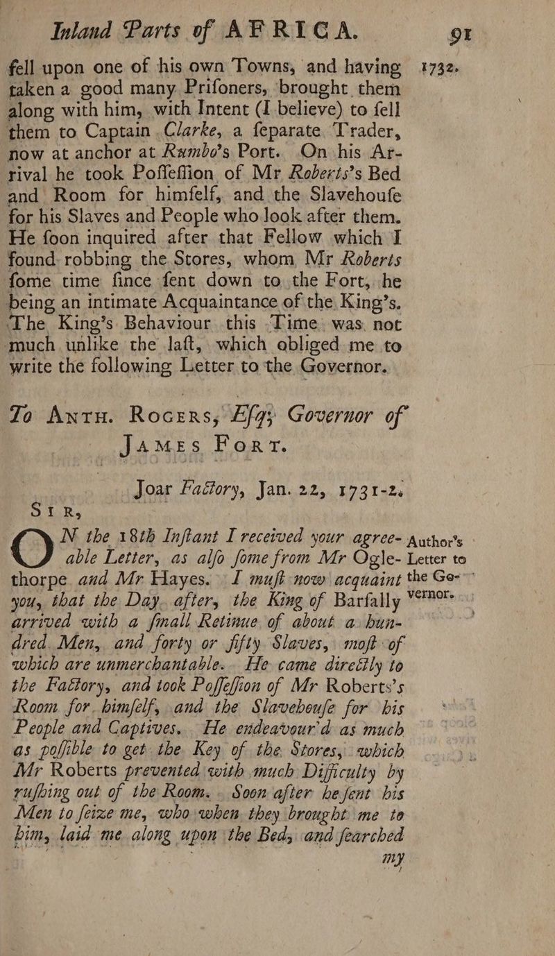 fell upon one of his own Towns, and having taken a good many. Prifoners, brought them along with him, with Intent (I believe) to fell them to Captain Clarke, a feparate Trader, now at anchor at Rumdo’s Port. On his Ar- rival he took Poffeffion of Mr Roberts’s Bed and Room for himfelf, and the Slavehoufe for his Slaves and People who Jook after them. He foon inquired after that Fellow which I found: robbing the Stores, whom Mr Roberts fome time fince fent down to. the Fort, he being an intimate Acquaintance of the King’s, The King’s Behaviour this ‘Time. was. not much unlike the laft, which obliged me to write the following Letter to the Governor. Zo ANTH. Rocers, Ely Governor of James Fort. Joar Factory, Jan. 22, 1731-2. S LR. ee 1732, arrived with a fimall Retinue of about a bua- dred. Men, and forty or fifty Slaves, moft of which are unmerchantable.. He came direéily to the Faétory, and took Poffefion of Mr Roberts’s Room for bimfelf, and the Slavebeufe for bis People and Captives. He endeavour'd as much as poljible to get the. Key of the. Stores, which Mr Roberts prevented with much Difficulty by rufbing out of the Room. Soon after hefent bis Men to feize me, who when they brought me to bim, laid me along upon the Bed; and fearched ey my.