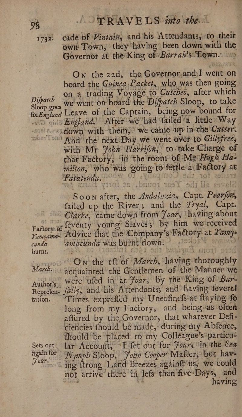 ; 98 J OP RIAV BLS into the” 1732, cadeof Vintain, and his Attendants, to their own Town, ' they having: been down with the Governor at the King of Barrah’s:- Town. Own the 22d, the Governor,andI went on board the Guinea Packet, who was then soing pian a a trading Voyage to Cutcheo, after which aes ine ‘we went on board the Di/patch Sloop, to take forEngland Leave of the Captain, being now bound for - > ula Kngland.’ After wehad failéd’a Nhtele Way. sos! sees down) with them, ‘we ‘came -up inthe Catter. wil WHA the’ hékt!Day we went over to Gillyfree, with Mr %obnHarrifon, to-take Charge of that Fadtory, ‘in the room of Mr‘ Hugh Ha- milton, ‘who was Going: to féttle ai Fattory at Punaie tay OO, OF, YEG F981 OY, Cone Soon after, the Avdaluzia, Capt. Pearfon, failed up the River; and the Tryal, Capt. °° €larke, came down from Foar, ‘having about Fadory of Seventy young Slaves’ by him we received Yanyama. Advice that the Company’s Pactory at Zamy- cunda ‘amatundd Was Burnt dowh) > 22208. oy burnt. Bok | sind tek of2 bape: miow. sisi wagon Ow the rit of March, ‘having ‘thoroughly March. aequainted’ thé Gentlemen: of the Manner we Author's. Were ufed in at Foar, by the’ King ‘of Bar- Reprefen- /vily, and his Attendants; and having ‘feveral tation. “Times exprefiéd my Uneafinefs-at flaying fo long from my Factory, and being-as often , affured by the,Governor, that whatever Defi- Giencies fhould bé made,” during my Abfence, fhould‘ be placed to my Colléague’s»particu- Sets out. Jar Account, “Pfet out for Foars in the Sea mba ’ ‘Nymph Sloop, John Cooper’ Mafter, but hav- fe. ne ftrong Latid Breezes againft’us, we could not arrive there in lefs than‘five-Days, and shan va having