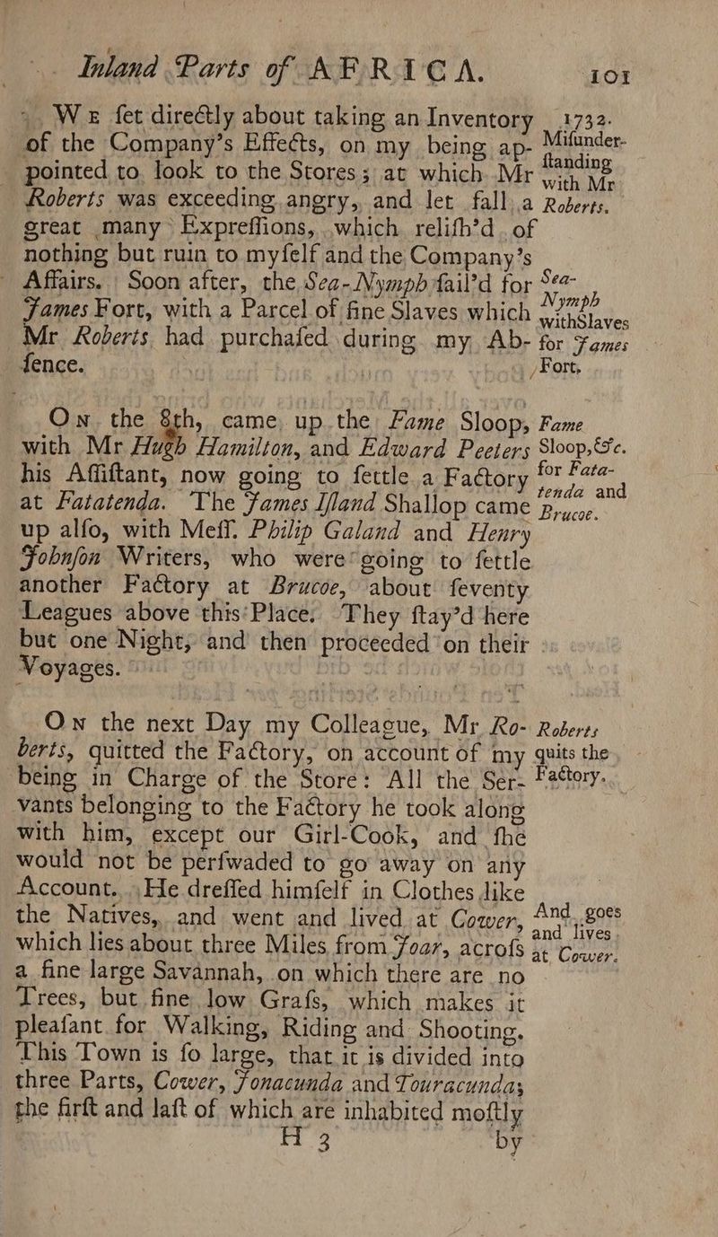 ~ We fet directly about taking an Inventory _ 1732. of the Company’s Effects, on my being ap- Hathades, pointed to, look to the Stores; at which Mr iy Ne. _ Roberts was exceeding angry, and let fall.a Roberts. great many Expreffions, which relifh’d. of nothing but ruin to myfelf and the Company’s - Affairs. Soon after, the Sea-Nympb fail’d for #4 t Oe ; ‘ym ph James Fort, with a Parcel of fine Slaves which yindtaves Mr Roberts had purchafed during my Ab- for ¥ames fence. | | . hat EO On the 8th, came up the Fame Sloop, Fame with Mr Hugh Hamilton, and Edward Peeters Shoop,'e. his Affiftant, now going to fettle a Factory i vs Binh at Fatatenda. ‘The Fames I/land Shallop came p,ocoe. up alfo, with Meff. Philip Galand and Henry Fobnfon Writers, who were’ going to fettle another Factory at Brucoe, about feventy Leagues above this‘Place. They ftay’d here but one Night, and’ then proceeded ‘on their - Voyages. DID” 90 Ow the next Day my Colleague, Mr Ro- Roberts berts, quitted the Factory, on account of my quits the being in Charge of the Store: All the Ser- Fatory- vants belonging to the Factory he took along with him, except our Girl-Cook, and_ fhe would not be perfwaded to go away on any Account....He drefled himfelf in Clothes Jike | the Natives, and went and lived at Cower, 4n4,.8°° f ‘ j A axl y and lives which lies about three Miles from Foar, acrofs 5 Ca a fine large Savannah, on which there are no Jrees, but fine. low Grafs, which makes it pleafant. for Walking, Riding and Shooting. This ‘Town is fo large, that it is divided into three Parts, Cower, onacunda and Ti ouracundas the firft and laft of which are inhabited moftly 1g We by