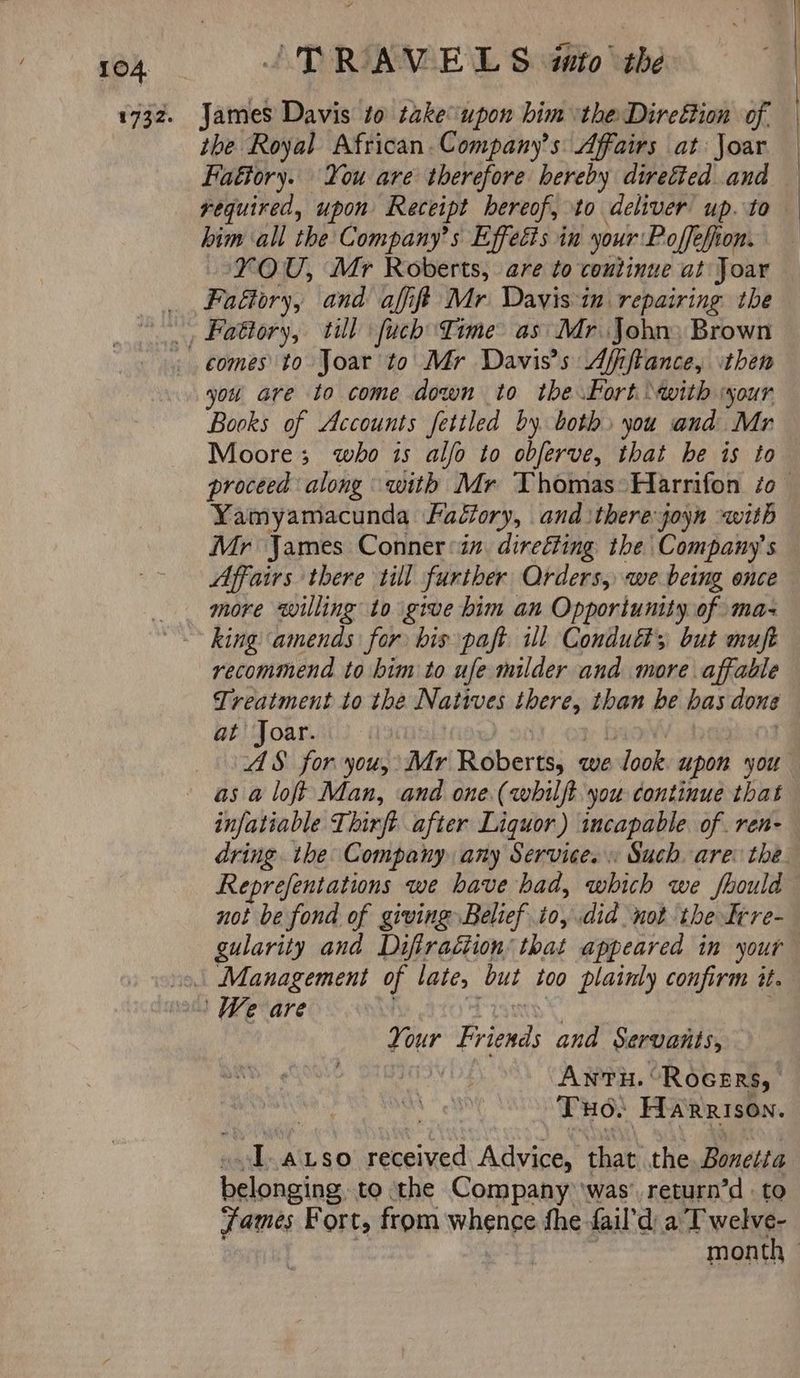 the Royal African. Company’s Affairs at Joar Haéiory. You are therefore hereby directed and required, upon Receipt hereof, to deliver up. to him ‘all the Company’s Effects in your Poffefion. YOU, Mr Roberts, are to continue at Joar Faftory, and affift Mr Davis in repairing the comes to Joar to Mr Davis's Afiftance, then you are to come down to the Port with your Books of Accounts fettled by both» you and Mr Moore; who is alfo to obferve, that he is to proceed along with Mr Thomas Harrifon zo — Yamyamacunda Fadfory, and there joyn with Mr James Conner ‘in. direéting the Company's Affairs there till further Orders, we being once more willing to give him an Opportunity of maz king amends for bis paft ill Conduit; but muft recommend to bim to ufe milder and more affable Treatment to the Natives there, than be has done at Joar.. Hide), 20): ote b | AS for you, Mr Roberts, we look upon you as a loft Man, and one (whilft you continue that infatiable Thirft after Liquor) incapable. of. ren- dring the Company any Services Such are: the Reprefentations we have had, which we should not be fond of giving Belief io, did not the Irre- gularity and Difiraétion’ that appeared in your Your Friends and Servants, i Anu. “Rocsrs, | . THO. HARRISON. ..l-axso received Advice, that the Bonetta belonging to ‘the Company ‘was’ return’d to James Fort, from whence fhe fail’d a T welve- | “a yaa month |
