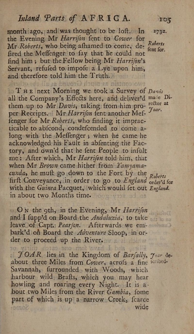 month iago,;and' was thought to be loft. In 1732. the Evening Mr Harrijon fent. to Cower for Mr. Roderts, who being afhamed to come, de- tiled fired the Meflenigen to fay that'he could not find him; but the Fellow being Mr Harri/on’s Servant, refufed to. impofe: a Lye) upon him, and therefore told him the Pryths2 Twe next iaetiiind’s we took a pee of Davis ali the Company’s Effects here, and deliver’d mace Di- them. up to Mr Davis, taking) from:him»pro- oun “9 per Receipts... Mr Harrifon fent:another Mef- jenger for Mr Roberis, who finding tt imprac- ticable to abfcond, condefcended ‘£0 come a+ long with the ‘Meffenger ; ; when he came he acknowledged: his Faule in abfenting the Fac- tory, and own’d that he fent People. to infult me: After which, Mr Harrifon told him, that when Mr Brown came hither from Yamyama- cunday he mutt. go down to the Fort by the p,.,., firft Conveyance;:\in order to, go to England ordet’d for with the Guinea Pacquet, iwhich would fet out England. ~ in about two Months time. » Ow-the oth, in the Evening,»Mr Harrijon and I {upp’d on Board the Andaluzia, to take . leave of Capt.) Pearfon. Afterwards we emi- bark’d\ on Board the Adventure Sloop, -in or- der to proceed: up the River... 0A R_ lies, in the neds of Barfally, Yoar de- pe three Miles from Cower, acrofs a. fine ictibed- Savannah, furrounded.. with ‘Woods, «which harbour wild. Beafts, which you, may hear howling and roaring every Night. It is a- bout two Miles from the River Gambia, fome pant of which is up a-narrow.;Creek, {carce | wide