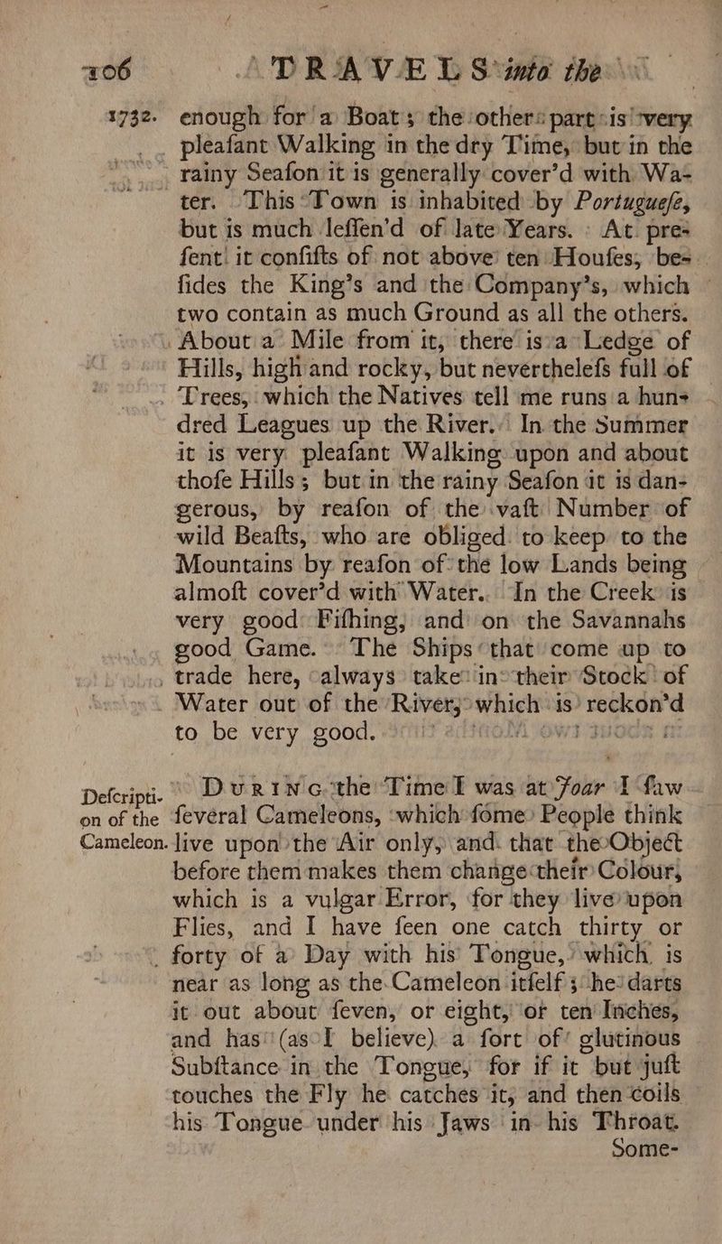 1732. = enough for 'a Boat the others partsis “very. ? rainy Seafon it is generally cover’d with Wa- but is much leffen’d of late Years. » At. pres fent! it confifts of not above’ ten Houfes; be= fides the King’s and the Company’s, which — two contain as much Ground as all the others. Hills, high and rocky, but neverthelefs full of — dred Leagues up the River.. In the Summer it is very pleafant Walking upon and about thofe Hills; but in the rainy. Seafon at 1s dan- gerous, by reafon of the .vaft’ Number of wild Beafts, who are obliged: to keep. to the Mountains by reafon of: the low Lands being very good: Fifhing, and’ on the Savannahs good Game. The Ships‘ that’ come up to Defcripti- on of the Cameleon. Water out of the River): seb is het nih: During the ‘Time l was at ie I faw fevéral Cameleons, ‘which fome People think live upon the ‘Air only, and. that theeObject before them makes them change their Colour, which is a vulgar Error, for they live*upon Flies, and I have feen one catch thirty or near as long as the.Cameleon itfelf he? darts it out about feven, or eight, ‘or ten Inches, and has‘\(asl believe). a fort of’ glutinous Subftance in the Tongue, for if it “but jut — touches the Fly he catches it, and then coils his Tongue. under his Jaws in- his Throat. Some-
