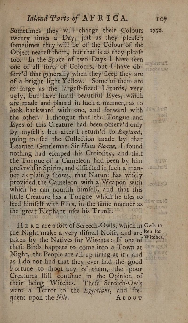 twenty times a Day, juft as they pleafes fometimes they ‘will be of the Colour’of the Obje& neareft them,’ but that is as they pleafe too. ‘In the Space of two Days I have feen ‘one of all forcs of Colours, but I-have ob- férv’d that generally when they ‘fleep they. are of a bright ‘light Yellow. Some’ of them are as large as the largeft-fized Lizards, very ugly, but have fmall beautiful Eyes, which ate made and placed in fuch a .manner,:as to look backward with: one, and forward. with the other.. Euthought that the Tongue and by myfelf ; but after I return’d to: England, going to: fee the Collection imade,'by that Learned Gentleman: Sir Hans Sloane; 1-found nothing had efcaped ‘his Curiofitys and that the Tongue of a Cameleon had been by him ner as plainly fhows, that Nature has wifely provided the Cameleon with a Weapon with which he can nourifh himfelf, and that this little Creature has a Tongue which he ufes to _ the great Elephant ufes his ‘Trunk. ’’ the Night make avery difmal Noife, and are itches. Fortune. to fhogt-any of -them,,.the poor Creatures. ftill contihue in the Opinion of their’ being Witches. Thefe Screech-Owls were’ a Terror to the Egyptians, and ‘fre- quent upon the Nile. ABOUT