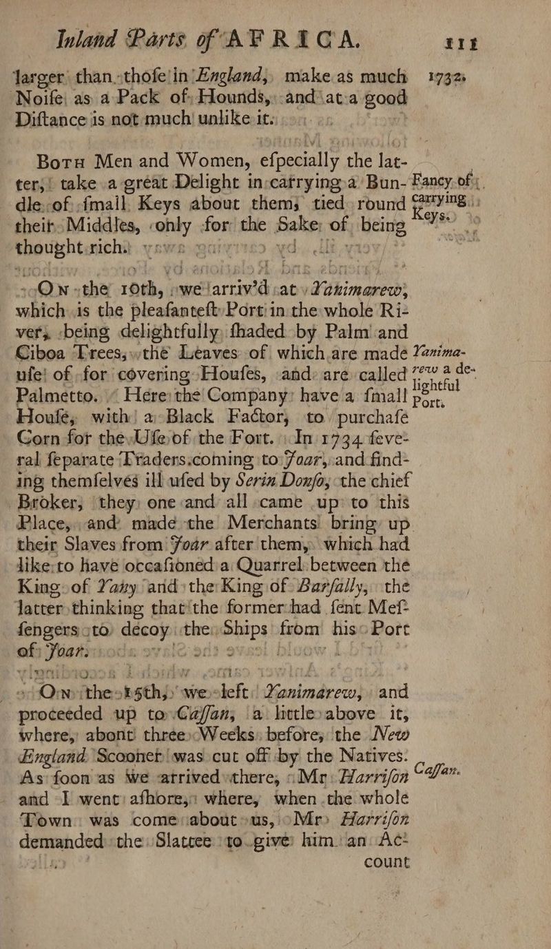 Jarger than..thofe!in’Egland,, make.as much 1732 Noife| as a Pack of: Hounds, and\at:a good Diftance is not much! unlike it. Boru Men and Women, efpecially the lat- ter;! take a gréat Delight in:catrying.a Bun- Fancy, of; dle.-of -fmail Keys about them) tied round @™¥™8.: theif Middits,. ins for the Bak hag hay ia he hc rich, i Qn the rib we! Martina ab dvkinarewd? cmbich is the pleafanteft Port! in the whole Ri- ver; -being delightfully, fhaded by Palm’ and Ciboa ‘Erees; the’ Leaves: of which.are made Yesima- ufe! of -for covering Houfes, and: are called Tighefa Palmetto. ‘Here: the Company: have a fmall ee ; Houlé; with! a Black Factor, to. purchafeé Gorn for thewUfe of the Fort. | In 1734 feve- ral feparate ‘Praders.coming to Foar, and_find- ing themfelvés ill ufed by Serin Donjfo; the chief Broker, they) one and all came .up’ to this Place, and: madée the Merchants bring, up their Slaves from foar after them, which had like:to have otcafioned a Quarrel: between the King. of Yay and) the King of Barfally, the latter thinking that‘the former:had fent Mef: fengers sto décop the), aise from his: Port a; ae cde: 9 rid 3 | | On athe: sth we sed grit as and sewihtitsled up to Cafan, a. litle»above it, where, abont three Weeks: before; the New England. Scooner was cut off by the Natives. is As foon as We atrived»there, “Mr: Harrifon “0%” and -I went) afhore,: where, when the whole Town. was come aboutus, oMr> Harrijon yi a the Slatcee ‘to..give: him. an: Ac- count