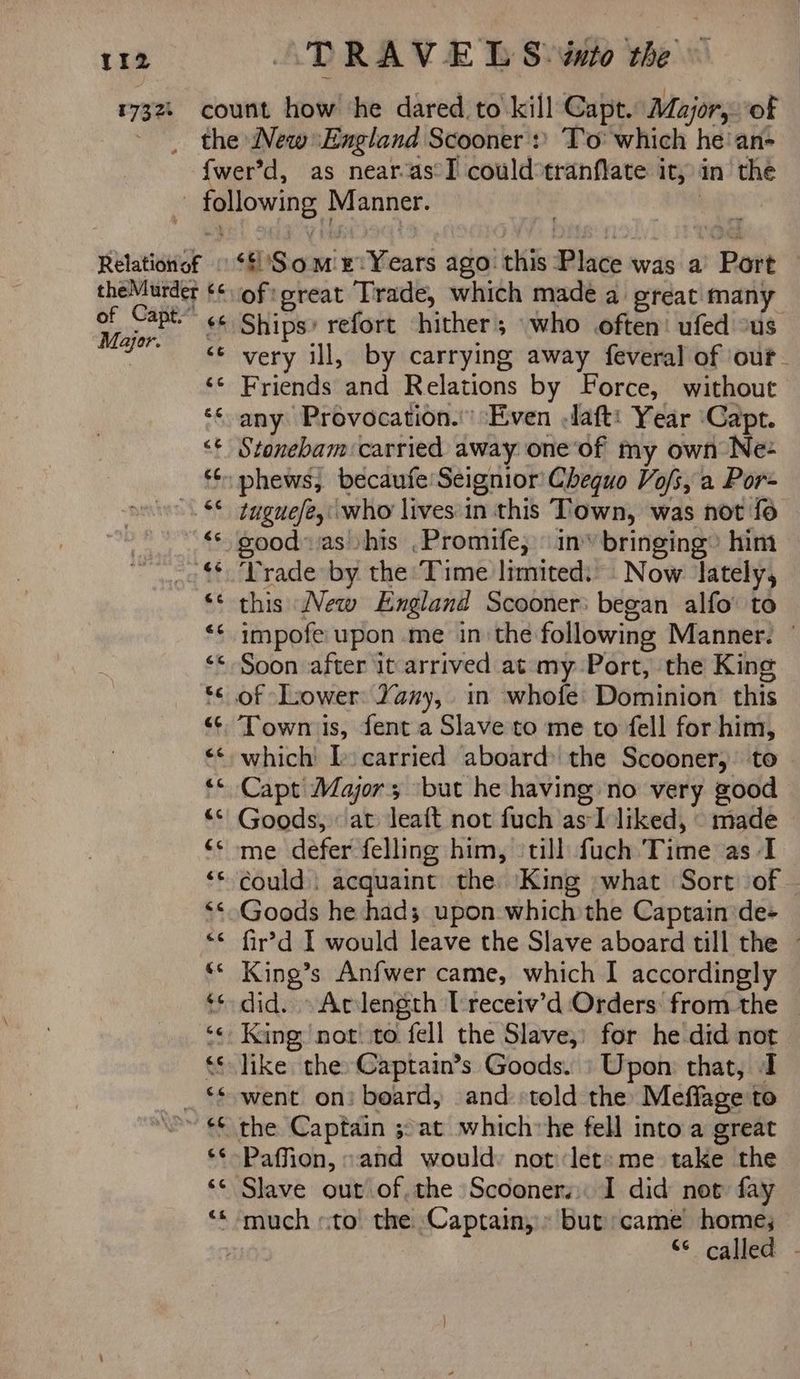 tae Relation of theMurder of Capt” Mayor. a4 6c ‘'Som ‘Years ago: this Place was a > Bott ofigreat Trade, which made a great many Ships’ refort hither; who often: ufed ous very ill, by carrying away feveral of ‘our. Friends and Relations by Force, without any Provocation.’ Even .Jaft: Year ‘Capt. Stonebam:carried away one‘of my own Ne- tugue/eywho lives:in this Town, was not fo good: ias his .Promife, in’ bringing» him ‘Trade by the Time limited: Now lately, this New England Scooner: began alfo' to impofe upon me in the following Manner. Soon after it arrived at my Port, the King Town is, fent.a Slave to me to fell for him, which’ Is carried aboard the Scooner, to Capt Major; ‘but he having no very good Goods, at leaft not fuch as: 51 liked, — made me defer felling him, ‘till fuch Time as I could ; acquaint the King what Sort of Goods he had; upon which the Captain de- fir’d I would leave the Slave aboard till the ~ King’s Anfwer came, which I accordingly did. Aclength Treceiv’d Orders: from the King) not! to fell the Slave,’ for he did not like the: Captain’s Goods. | Upon: that, I went on! board, and «told the Meflage to the Captain ;:at whichvhe fell into a great Paffion, «and would: not ‘let: me take the Slave out of, the Scooners. I did not fay “s called. -