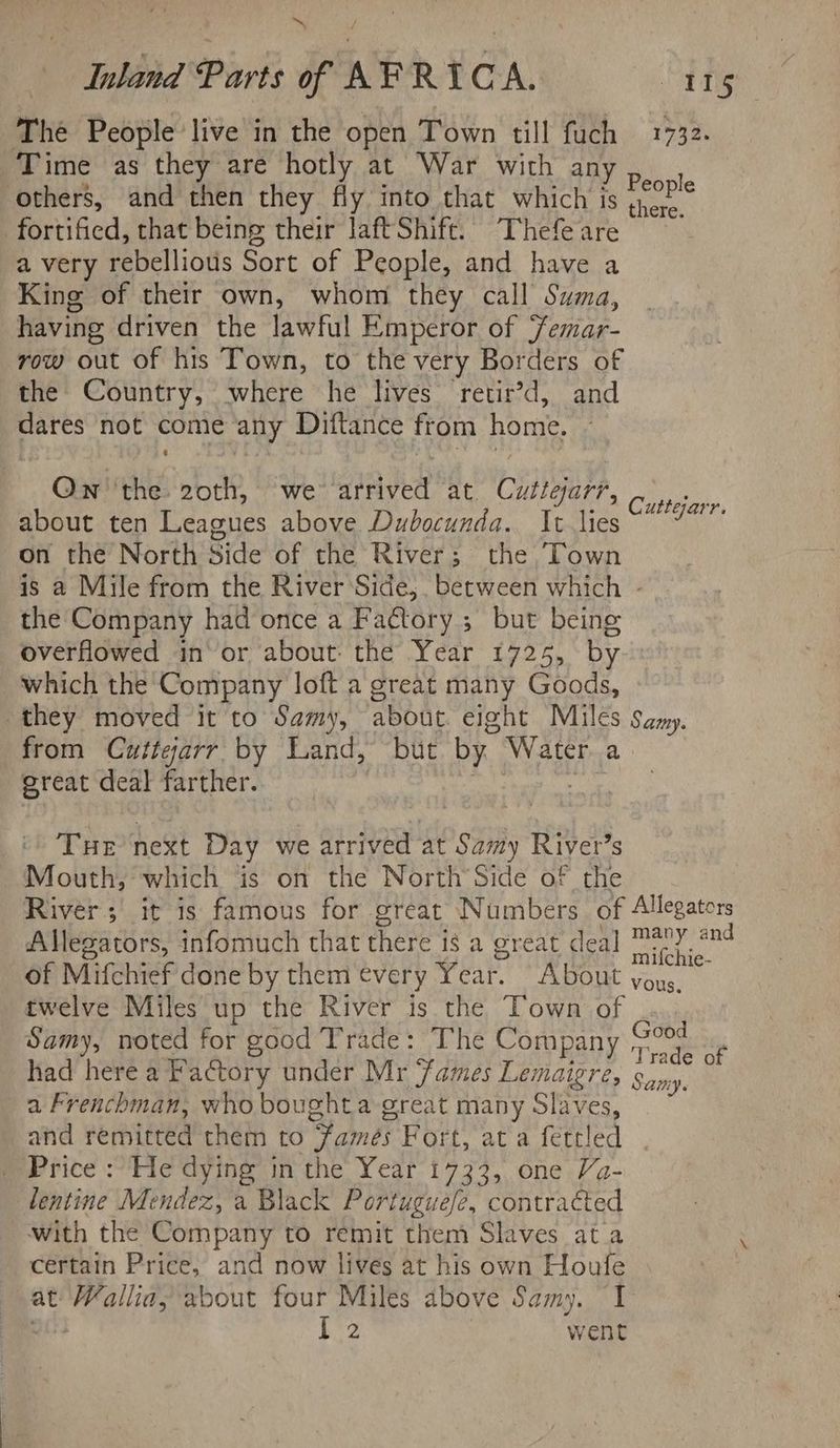 The People live in the open Town till fuch 1732. Time as they are hotly at War wich aRY p.\ 1 others, and then they fly into that which is 02° fortified, that being their laft Shift. Thefe are a very rebellious Sort of People, and have a King of their own, whom they call Suma, having driven the lawful Emperor of emar- row out of his Town, to the very Borders of the Country, where he lives retir’d, and dares not come any Diftance from home. Ow''the 20th, we arrived at. Cutigarr, about ten Leagues above Dubocunda. It lies “7” on the North Side of the River; the Town is a Mile from the River Side,. between which - the Company had once a Fatory ; but being overflowed in’ or about: the Year 1725, by which the Company loft a great many Goods, they moved it to Samy, about. eight Miles Samy. from Cuttearr by Land, but by Water a great deal farther. | es Tue next Day we arrived at Samy River’s Mouth, which is on the North’Side of the River; it is famous for great Numbers of Allegators - Allegzators, infomuch that there 1s a great deal Oia of Mifchief done by them every Year. About you. twelve Miles up the River is the Town of Samy, noted for good Trade: The Company Pi ¢ had here a Factory under Mr ames Lemaigre, Sindy : a Frenchman, who boughta great many Slaves, and remitted them to famés Fort, at a fettled Price : He dying in the Year 1733, one Va- lentine Mendez, a Black Portuguefe, contracted with the Company to remit them Slaves at a certain Price, and now lives at his own Houfe at Mallia, about four Miles above Samy. I I 2 went