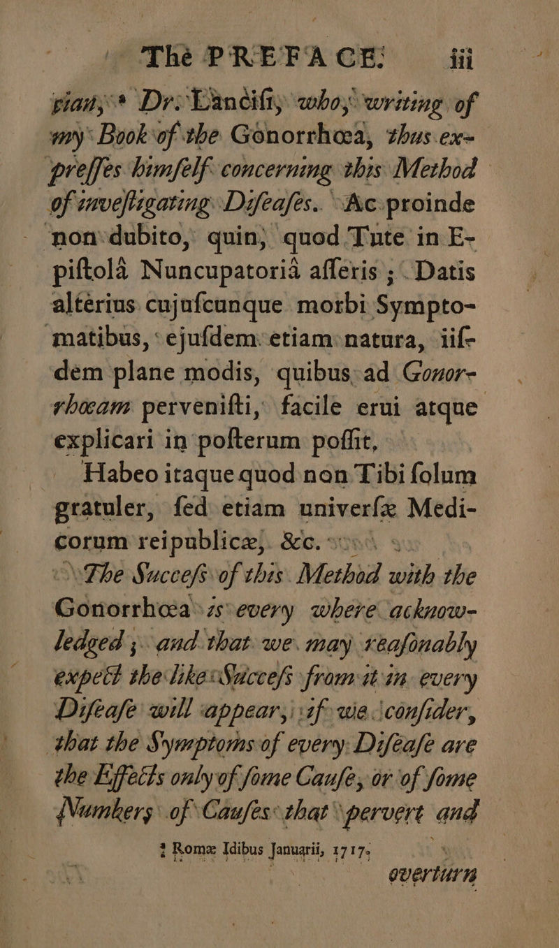 pian; * Dro Lancifiy who; writing of my Book‘of the Gonorrhoea, thus.ex~ preffes bimfelf concerning this Method of tavefligating Difeafes.. Ke. proinde - non*dubito, quin; quod Tute in E- piftola Nuncupatoria afferis ; Datis alterius cujafcunque morbi Sympto- ‘matibus, ‘ejufdem: etiam natura, iif- dem plane modis, quibus. ad Govor- rhocam pervenitfti, facile erui atque explicari in pofterum poffit, Habeo itaque quod non Tibi folum gratuler, fed etiam hein Medi- corum reipublice,. &c.: . \The Succefsof this. Methoid with the Guusaton asevery where acknow- ledged ;. aud that. we. may reafonably hie ae ae ew owe it in mms ‘that the S iil wy every Dial oe the Lifects only of fome Caufe, or of fome {Numbers of Caufes: that’ pervert and i Rome Idibus Januari, 1717. wii overturn