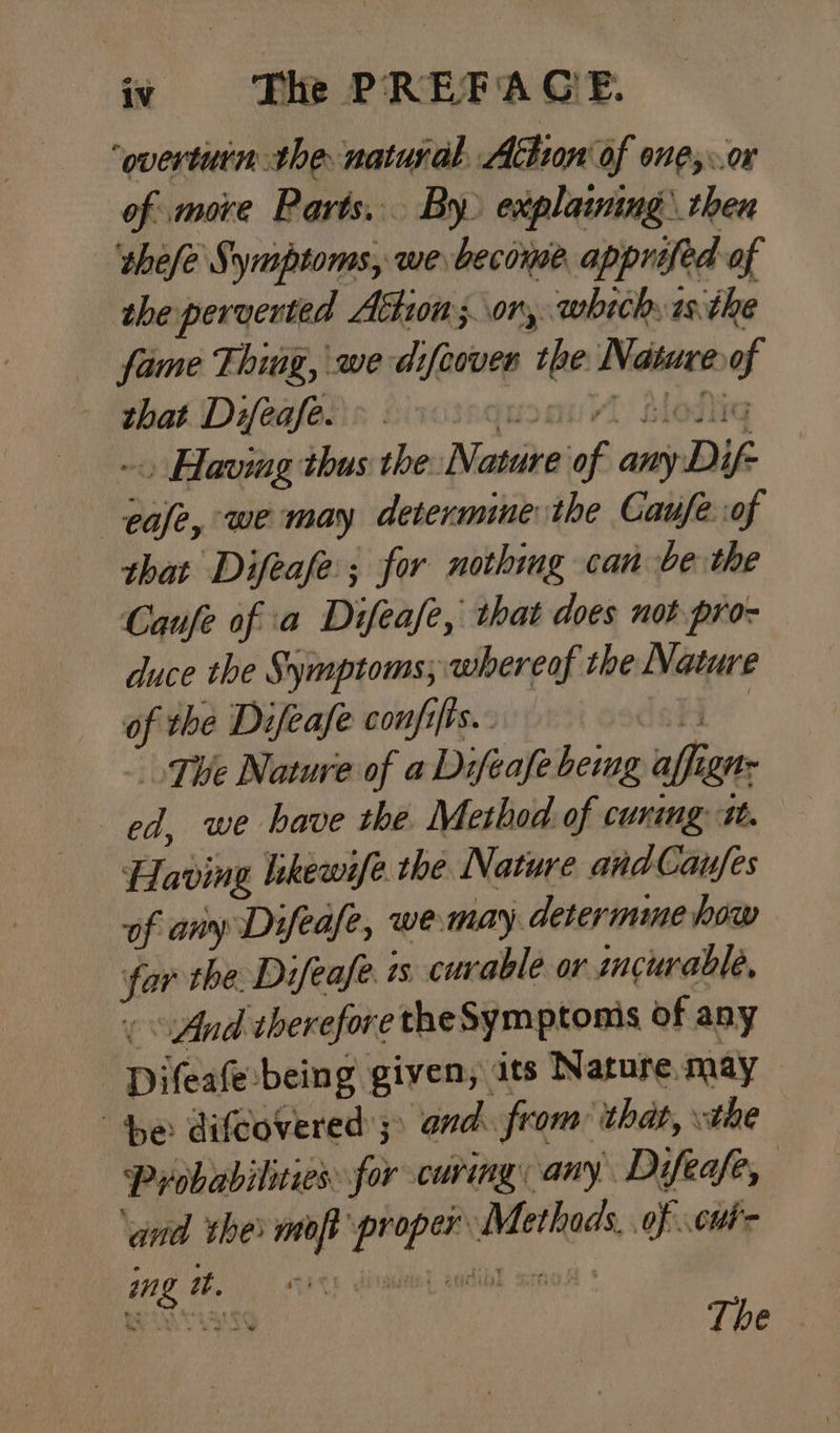 “‘overtuin the natural, Athion of one,..or of more Parts... By explaining: then thefe Symptoms, we become apprifed of the perverted Athion;.\or, which: isthe fame Thing, we difeover the Nature of that Difeafe. moan Moda ~. Having thus the: Nature of any Dif- ease, we may determine the Caufe of that Difeafe; for nothing can be the Caufe of a Difeafe, that does not pro- duce the Symptoms; whereof the Nature of the Difeafe confifis.. deh’ The Nature of a Difeafe being affign: ed, we have the. Method of cuning i. Having likewife the Nature andCanfes af any Difeafe, wemay. determme how far the. Difeafe is curable or ancurable, « And therefore the Symptoms of any -Difeafe-being given, ats Nature. may “he difeovered’;> and. from that, the Probabilities for curing any Difeafe, ‘ad the mort proper Methods, of .cwi- wag The