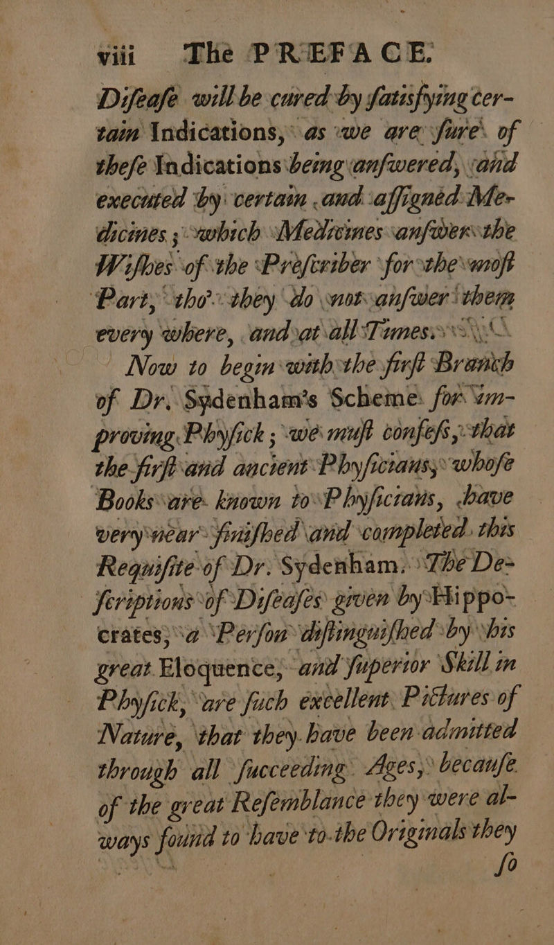 Difeafe will be cured by Satisfying cer- tai Indications, as :we are Sure. of thefe Yadications \bemganfwered, and executed by certain and affigned Me- dicines ; which Medicines anfwer the W ifloes of the Profceiber forthe moft ‘Part, tho they do not anfwer' them every where, andrat all Tamess\\— | Now 10 begin with the firft Branch of Dr. Sydenham’s Scheme: for wm- proving Phyjfick ; we muf confess, that the firftiand ancient Phy /ficiaus, whofe Books are. known toP hyficrans, -bave wery vicar: finished \and completed. this Requifite of Dr. Sydenham. The De> | feriptions of Difeafes gwen by FX ppo- crates} a ‘Pérfon deftingnifhed sby \bis great Eloquence, andl fupertor Skill m Phy fick, are fuch excellent. Pittures of Nature, ‘that they.bave been admitted through all fucceeding. Ages, becaufe of the great Refemblance they were al- ways found to have to.the Originals they fo