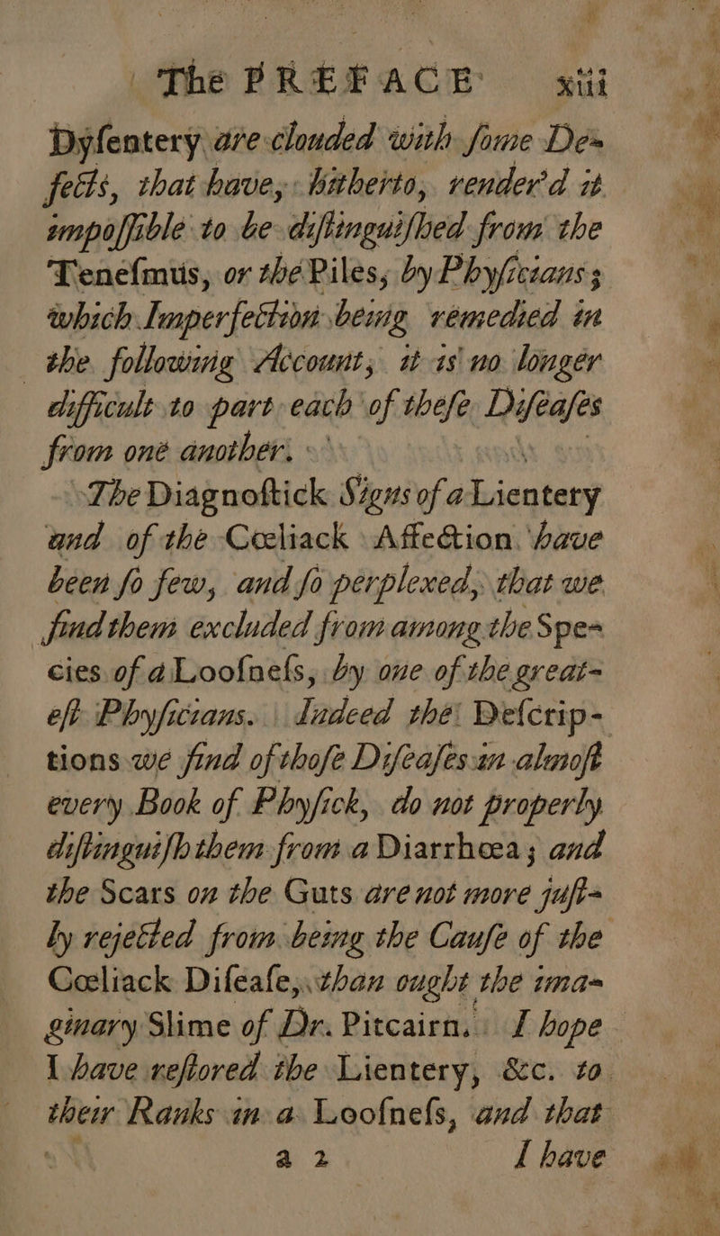 | The sRERACH Kt Dyfentery are clouded with fame De» feds, that have, hitherto, render'd it wmpoffible to be dz ifinguiflied from the Tenefmus, or she Piles, byPhy/isians ; which Imperfection deing remedied in the following Account, i is\ no longer difficult to part each of thefe Lifes from oné another. - _ Tbe Diagnoftick Signs of a S cnshe? and of the Coeliack AffeGion. ‘have been fo few, and fo perplexed, that we fudthem excluded from among theSpe- cies of aLoofnels, dy one of the great- every Book of Phyfick, do not properly diftinguilbthem from. a Diarrheea; and the Scars on the Guts are not more jufi- Goeliack Difeale,. than ought the ima- ginary Slime of Dr. Pitcairn, J hope