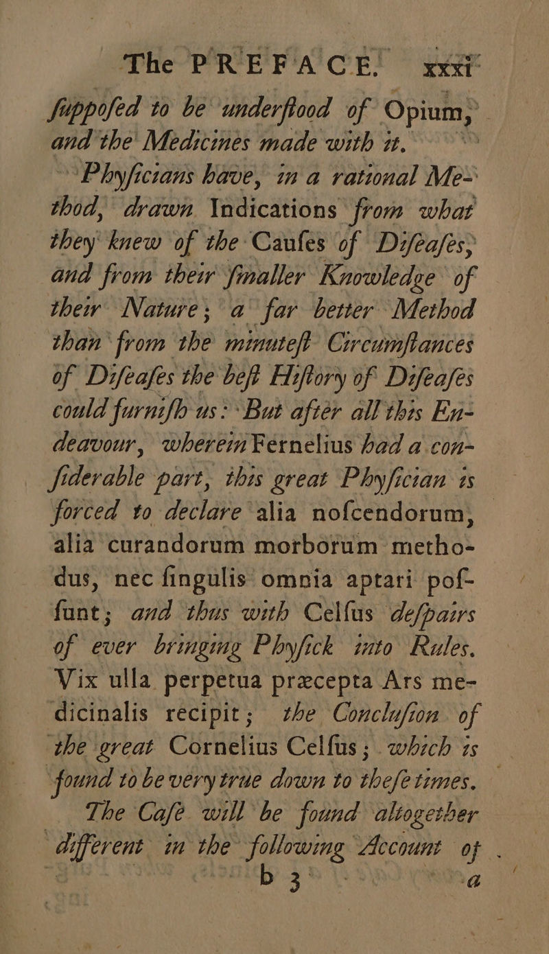 fuppofed to be underftood of Opium, Pi and the’ Med:cimes made with 2. ™ ~Phyficians have, in a rational Me~ thod, drawn \ndications from what they’ knew of the: Caufes of Dz/ea/es; and from their fnaller Knowledge of thew Nature; a far better Method than from be minuteft Circumflances of Difeafes the bet Etftory of Difeafes could furnifb us: But after all this En- deavour, wherein Fernelius had a con- Sibrabli part, this great Phyfician is forced to declare alia nof{cendorum, alia curandorum morborum metho- dus, nec fingulis omnia aptari pof- funt; and thus with Celfus de/pairs of ever bringmg Phyfick ito Rules. Vix ulla perpetua precepta Ars me- dicinalis recipit; he Conclufion of the great Cornelius Celfus ; . whzch is . found to be very true down to hele times, The Cafe will be found altogether different im the ee Account of 3 : 3% \2 9) bbs a
