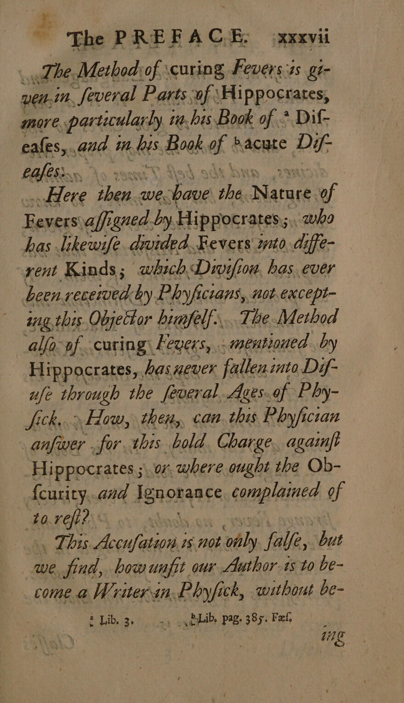 The Method of. curing Fevers-4s gt- yeni. “Several Parts of: Hippocrates, more. particularly i ia. his Book of * Dif- cafes, ee in. eS Hoek a hacuce Dif cafes... ) “wblere pap wer Sal O% Nature. af Ravers: aff gned. by Hippocrates; who has likewife. divided. Fevers mito diffe- yent Kinds ; ‘which Div ofiow. has. ever been received by Phyfici cians, not.except- ing this Objettor himfelf,. The Method alfa. af curing Levers, mentioned by Hip pocrates, bas never falleninto Dif- ufe through the feveral. Aaes..of Phy- Jick...» How, then,, can. this Phyficran anfiuer for. this bold Charge. agaift Hippocrates ;\. 07 where ought the Ob- Acurity,.and igen complained of tore? ii . This PA eG 1s not ve falfe, but we find, bow unfit our Author.1s to be- come a Writer.in. Phyfick, without be- 2 Lib, 3, +1 cyibpbibe pag. 385. Feel 11g