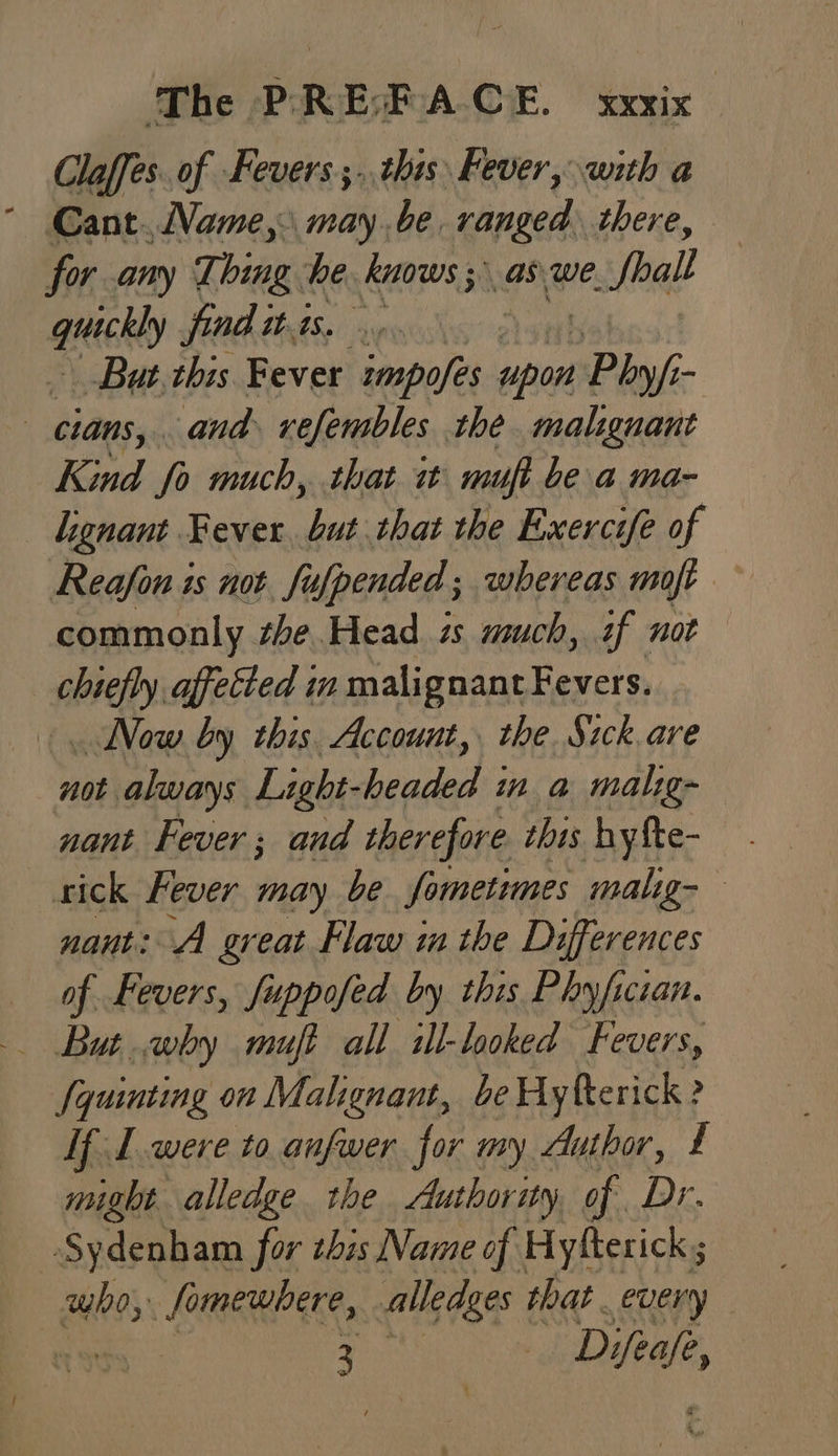 Claffes. of Fevers ;..this Fever, with a ° Cant.Name, maybe. ranged there, for any Think he. knows ;\ as. we Seal ee fond itis. ... But rbis Fever zmpofes upon Phy/i - : cians, and xefembles the malignant Kind fo much, that it muft bea ma- — Lignant Fever va that the Exercife of Reafon is not fufpended; whereas moft ~ commonly she Head ts much, if not chiefly affected in malignant Fevers. Now by this. Account, the. Sick are not always Light-headed in a malig- nant. Fever ; and therefore this hyfte- rick Fever may be fometimes malig- nant: A great Flaw im the Differences of Fevers, fuppofed by this Phyfician. /quinting on Malignant, be Hyfterick ? If I were to anfwer for my Author, £ might alledge the Authority of Dr. ‘Sydenham for zhis Name of Hyfterick ; who, Somewhere, alledges that. every 3 | Du,