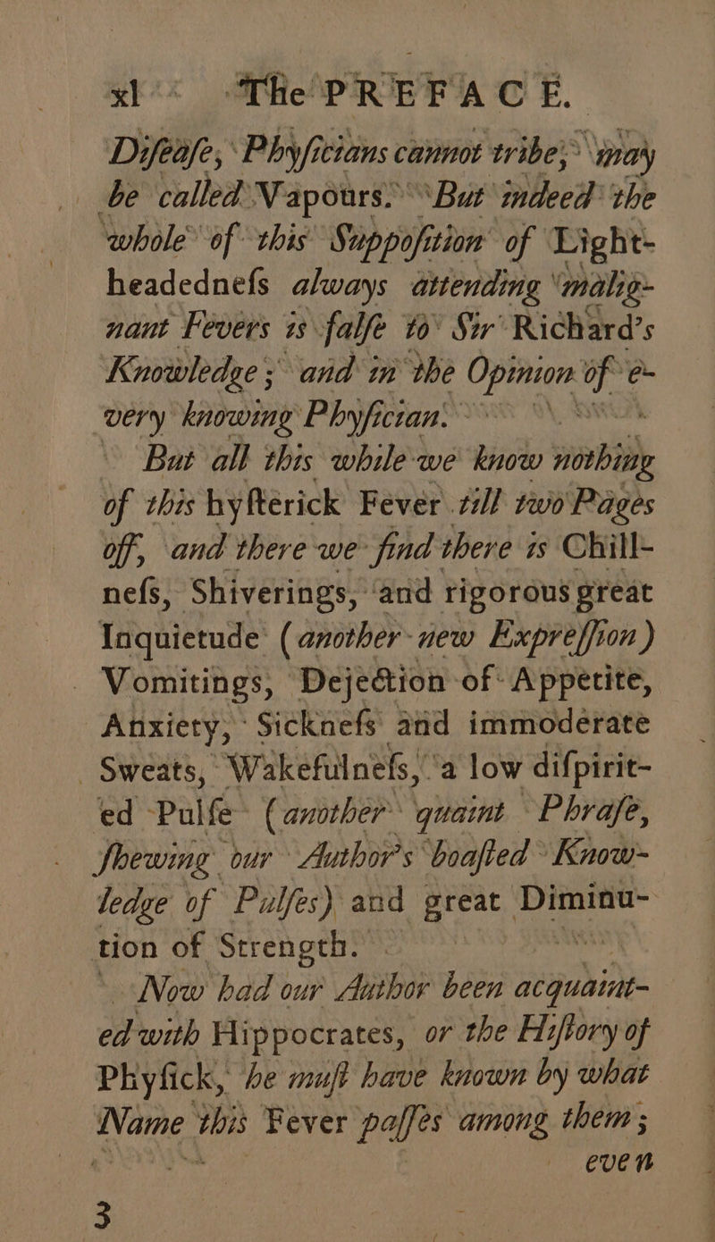 Difeafe, Phyficians cannot tribe; ‘mna’y be called: Vapours.” But pee the ‘whole of this Suppofition’ of Light headednefs always attending malig- nant Fevers 1s. falfe #0’ Str’ Richard’s Knowledge ; and in the Opinion ua ee ‘very knowing Phyficran, Bat all this while-we know re of this hy ftérick Fever zi} two Pages off, and there we find there is Chill- nefs, Shiverings, and rigorous preat _ Ingquietude ( another new Expreffion ) Vomitings, Dejection: of Appetite, Anxiety, Sicknefs and immoderate _ Sweats, “Wakefulnefs, a low difpirit- ed -Pul fe (another quaint Phrafe, Soewing ‘our Author's ‘boafted Know- ledge of “Pulfes) and great Diminu- tion of Strength. : Now had our Abthor been ‘tinabites ed with Hi ppocrates, o7 the Hiftory of Phyfick, be muft have known by what phe da Fever PAS among them ; — eUen 3